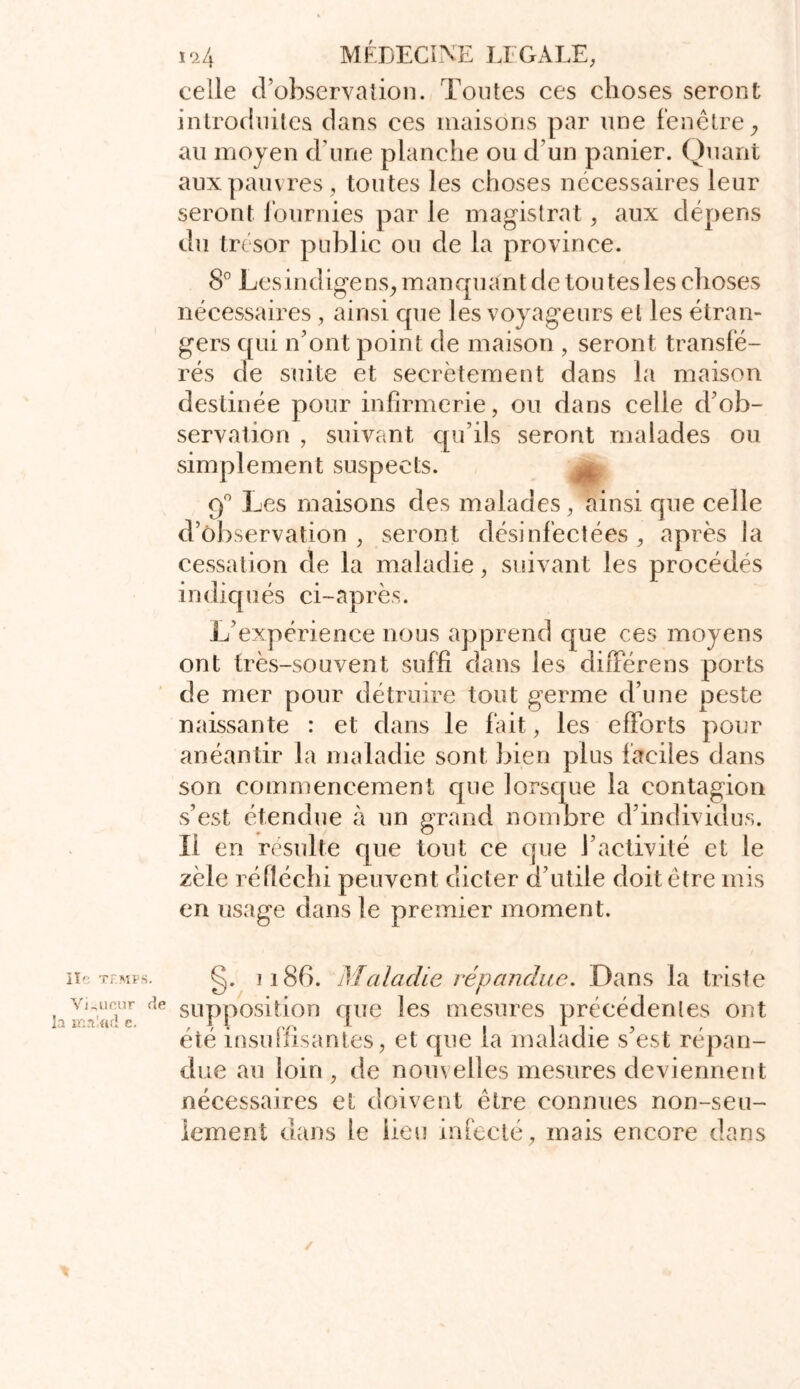 celle d’observation. Tontes ces choses seront introduites dans ces maisons par une fenêtre y au moyen d une planche ou d’un panier. Quant aux pauvres, toutes les choses nécessaires leur seront fournies par le magistrat, aux dépens du trésor public ou de la province. 8° Lesindigens, manquant de tou tes les choses nécessaires, ainsi cpie les voyageurs et les étran- gers qui n’ont point de maison , seront transfé- rés de suite et secrètement dans la maison destinée pour infirmerie, ou dans celle d’ob- suivant qu’ils seront malades ou t suspects. 9° Les maisons des malades, ainsi que celle d’observation , seront désinfectées , après la cessation de la maladie, suivant les procédés indiqués ci-après. L’expérience nous apprend que ces moyens ont très-souvent suffi dans les diffère ns ports de mer pour détruire tout germe d’une peste naissante : et dans le fait, les efforts pour anéantir la maladie sont bien plus faciles dans son commencement que lorsque la contagion s’est étendue à un grand nombre d’individus. Il en résulté que tout ce que l’activité et le zèle réfléchi peuvent dicter d’utile doit être mis en usage dans le premier moment. serval ion , simplemen lie Tf.MPS. Vigueur de la mrdfid c. g. il86. Maladie répandue. Dans la triste supposition que les mesures précédentes ont été insuffisantes, et que la maladie s’est répan- due au loin , de nom elles mesures deviennent nécessaires et doivent être connues non-seu- lement dans le lieu infecté, mais encore dans /