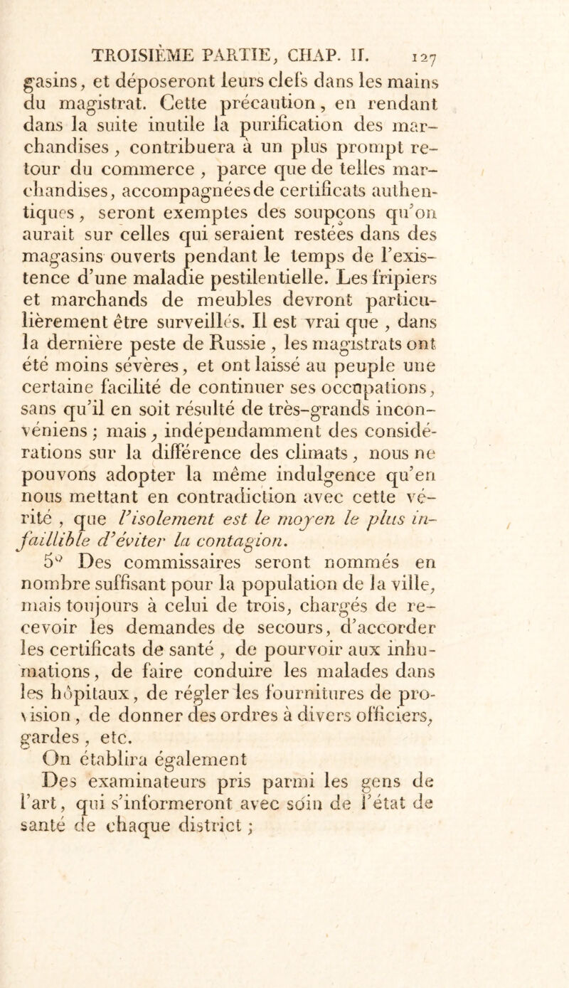 gasins, et déposeront leurs clefs dans les mains du magistrat. Cette précaution, en rendant dans la suite inutile la purification des mar- chandises , contribuera à un plus prompt re- tour du commerce , parce que de telles mar- chandises, accompagnées de certificats authen- tiques , seront exemptes des soupçons qu'on aurait sur celles qui seraient restées dans des magasins ouverts pendant le temps de l'exis- tence d’une maladie pestilentielle. Les fripiers et marchands de meubles devront particu- lièrement être surveillés. Il est vrai que , dans la dernière peste de Russie , les magistrats ont été moins sévères, et ont laissé au peuple une certaine facilité de continuer ses occupations, sans qu’il en soit résulté de très-grands incon- véniens ; mais ; indépendamment des considé- rations sur la différence des climats, nous ne pouvons adopter la même indulgence qu’en nous mettant en contradiction avec cette vé- rité , que F isolement est le moyen le plus in- faillible d’éviter la contagion. 5° Des commissaires seront nommés en nombre suffisant pour la population de la ville, mais toujours à celui de trois, chargés de re- cevoir les demandes de secours, d’accorder les certificats de santé , de pourvoir aux inhu- mations, de faire conduire les malades dans les hôpitaux, de régler les fournitures de pro- \ision , de donner des ordres à divers officiers, gardes , etc. On établira également Des examinateurs pris parmi les gens de l’art, qui s’informeront avec soin de l’état de santé de chaque district ;