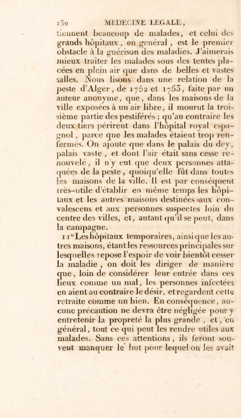 2 oo MEDECINE LEGALE , tiennent beaucoup de malades, et celui des grands hôpitaux, en general , est le premier obstacle à la guérison des maladies. J’aimerais mieux traiter les malades sous des tentes pla- cées en plein air que dans de belles et vastes salles. iNous lisons dans une relation de la peste d’Alger, de 1762 et 1753, faite par un auteur anonyme, que, dans les maisons de la ville exposées à un air libre, il mourut la troi- sième partie des pestiférés ; qu’au contraire les deux tiers périrent dans l’hôpital royal espa- gnol, parce que les malades étaient trop ren- fermés. On ajoute que dans le palais du dey, palais vaste , et dont l’air était sans cesse re- nouvelé , il n y eut que deux personnes atta- quées de la peste, quoiqu’elle fût dans toutes les maisons de la ville. Il est par conséquent ïrès-utile d’établir en même temps les hôpi- taux et les autres maisons destinées «aux con- valescens et aux personnes suspectes loin du centre des villes, et, autant qu’il se peut, dans la campagne. 1 i°Leshôpitaux temporaires, ainsique les au- tres maisons, étant les ressources principales sur lesquelles repose l’espoir de voir bientôt cesser la maladie , on doit les diriger de manière que, loin de considérer leur entrée dans ces lieux comme un mal, les personnes infectées en aient au contraire le désir, et regardent cette retraite comme un bien. En conséquence, au- cune précaution ne devra être négligée pour y entretenir la propreté la plus grande , et, en général, tout ce qui peut les rendre utiles aux malades. Sans ces attentions, ils feront sou- vent manquer le but pour lequel on les avait