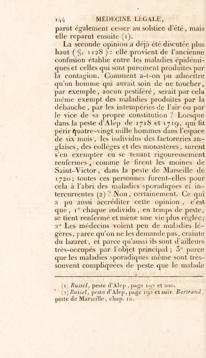 parut également cesser au solstice d’été, mais elle reparut ensuite (1). La seconde opinion a déjà été discutée plus haut ( §< 1128 ) : elle provient de l’ancienne confusion établie entre les maladies épidémi- ques et celles qui sont purement produites par la contagion. Comment a-t-011 pu admettre qu’un homme qui aurait soin de ne toucher, par exemple , aucun pestiféré, serait par cela même exempt des maladies produites par la débauche , par les intempéries de l’air ou par le vice de sa propre constitution ? Lorsque dans la peste d’Alep de 1718 et 1719, qui lit périr quatre-vingt mille hommes dans l’espace de six mois, les individus des factoreries an- glaises, des collèges et des monastères, surent s’en exempter en se tenant rigoureusement renfermés , comme le firent les moines de Saint-Victor, dans la pes(e de Marseille de 1720; toutes ces personnes furent-elles pour cela à l’abri des maladies sporadiques et in- tercurrentes (2)? Non, certainement. Ce qui a pu aussi accréditer cette opinion , c’est que, i° chaque individu , en temps de peste, se tient renfermé et mène une vie plus réglée; ‘2° Les médecins voient peu de maladies lé- gères, parce qu’on ne les demande pas, crainte du lazaret, et parce qu’aussi ils sont d’ailleurs très-occupés par l’objet principal ; 3° parce que les maladies sporadiques même sont très- souvent compliquées de peste que le malade (1) Russel, peste d’Alep , page 19?. et 200. (2) Russel, peste d’Alep, page 192 et suiv. Berlrand. peste de Marseille , chap. 10.