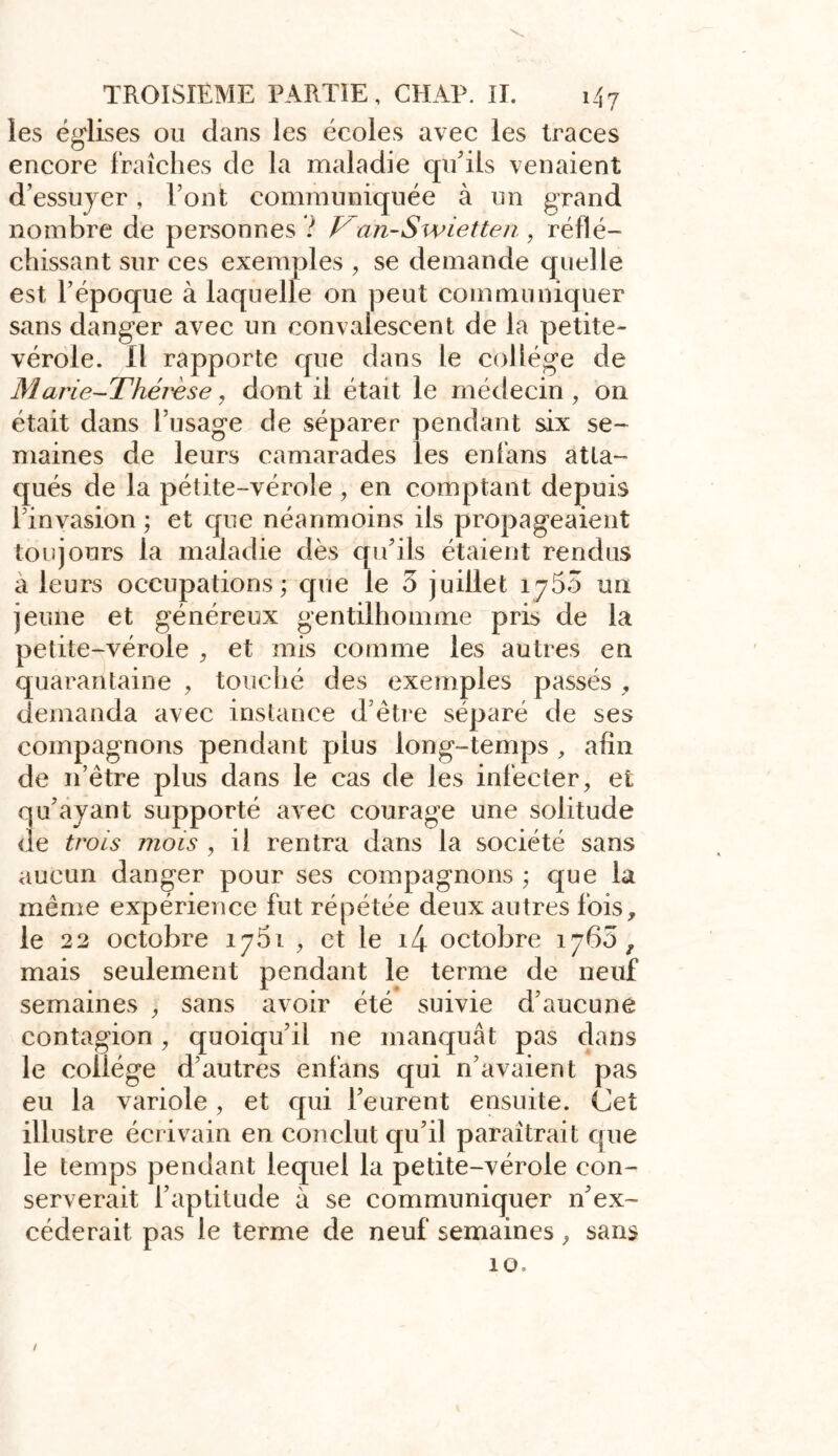 les églises ou dans les écoles avec les traces encore fraîches de la maladie qu'ils venaient d’essuyer, Font communiquée à un grand nombre de personnes ? Van-Swietten, réflé- chissant sur ces exemples , se demande quelle est l’époque à laquelle on peut communiquer sans danger avec un convalescent de la petite- vérole. Il rapporte que dans le collège de Marie-Thérèse, dont il était le médecin , on était dans l’usage de séparer pendant six se- maines de leurs camarades les enfans atta- qués de la pétite-vérole , en comptant depuis l’invasion ; et que néanmoins ils propageaient toujours la maladie dès qu’ils étaient rendus a leurs occupations; que le 5 juillet 1760 un jeune et généreux gentilhomme pris de la petite-vérole , et mis comme les autres en quarantaine , touché des exemples passés , demanda avec instance d’être séparé de ses compagnons pendant plus long-temps , afin de 11’être plus dans le cas de les infecter, et qu’ayant supporté avec courage une solitude de trois mois , il rentra dans la société sans aucun danger pour ses compagnons ; que la même expérience fut répétée deux autres fois, le 22 octobre ij5i , et le i4 octobre 1765, mais seulement pendant le terme de neuf semaines , sans avoir été suivie d’aucune contagion, quoiqu’il ne manquât pas dans le collège d’autres enfans qui n’avaient pas eu la variole, et qui l’eurent ensuite, (jet illustre écrivain en conclut qu’il paraîtrait que le temps pendant lequel la petite-vérole con- serverait l’aptitude à se communiquer n’ex- céderait, pas le terme de neuf semaines, sans 10. /