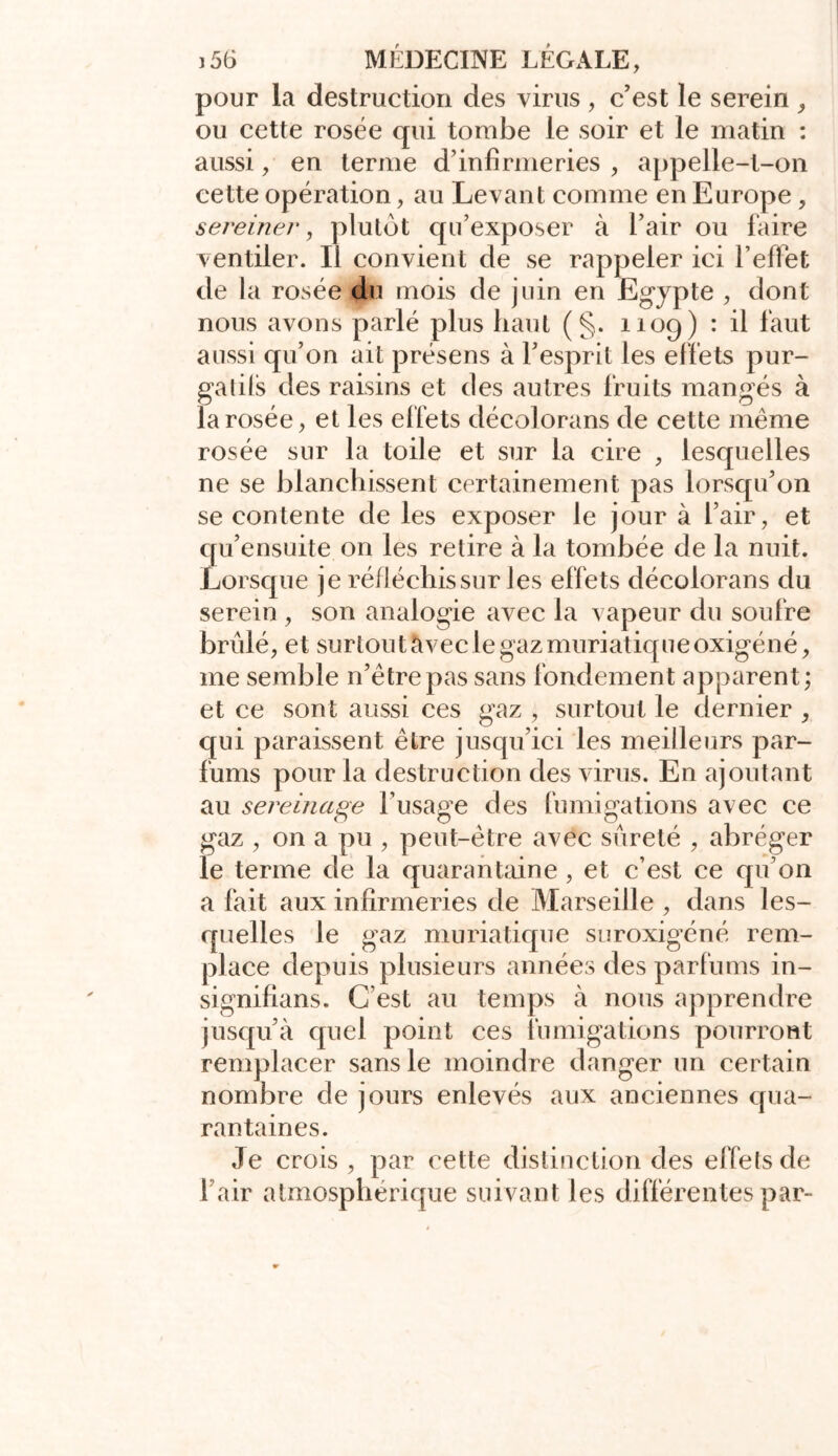 pour la destruction des virus , c’est le serein , ou cette rosée qui tombe le soir et le matin : aussi, en ternie d’infirmeries , appelle-t-on cette opération, au Levant comme en Europe, sereine/*, plutôt qu’exposer à l’air ou faire ventiler. Il convient de se rappeler ici l’effet de la rosée du mois de juin en Egypte , dont nous avons parlé plus haut (§. 1109) : il faut aussi qu’on ait présens à l’esprit les effets pur- galils des raisins et des autres fruits mangés à la rosée, et les effets décolorans de cette même rosée sur la toile et sur la cire , lesquelles ne se blanchissent certainement pas lorsqu’on se contente de les exposer le jour à l’air, et qu’ensuite on les retire à la tombée de la nuit. Lorsque je réfléchis sur les effets décolorans du serein , son analogie avec la vapeur du soufre brûlé, et surtout avec le gaz muriatique oxigéné, me semble n’êtrepas sans fondement apparent; et ce sont aussi ces gaz , surtout le dernier , qui paraissent être jusqu’ici les meilleurs par- fums pour la destruction des virus. En ajoutant au sereinage l’usage des fumigations avec ce gaz , on a pu , peut-être avec sûreté , abréger le terme de la quarantaine , et c’est ce qu’on a fait aux infirmeries de Marseille , dans les- quelles le gaz muriatique suroxigéné rem- place depuis plusieurs années des parfums in- signifians. C’est au temps à nous apprendre jusqu’à quel point ces fumigations pourront remplacer sans le moindre danger un certain nombre de jours enlevés aux anciennes qua- rantaines. Je crois , par cette distinction des effels de