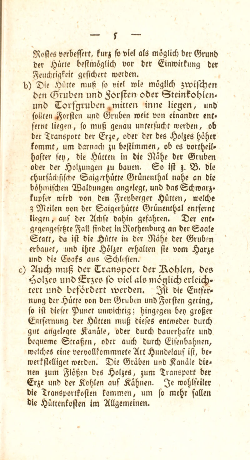 f SKofteg perbejfert, furj fo toiel alg möglid) ber ©runb ber Jjütte beffmöglid) uor ber Einroirfung ber $eudjrigfcit gefiebert werben, b) ©ie .Öi'itfe muf fo viel wie möglich jwifchm ben (futiben unb,Sorßcn ober ©tetnfo^Icn* unb Corftjruben , mitten inne liegctr, imb foüfen $orfien und ©ruben roeif oon einanber ent* fernt liegen, fo muf genau unterfud)t werben, 06 ber Transport bei Erje, ober ber beg Jpol^eö ()6f)er fommf, um barnnd) $u beflimmen, ob eö Dorr^eif- f)after fei), bie dputten in bie 97ä^e ber ©ruben ober ber .jQoljimgen ju bauen. ©o ifl j. 53. bie c^urfäci.fifrhc ©aigerfmfte ©ruuent^al nafje an bie bof;niifd)en ^Salbungen angelegt, unb bag©d)marj* fupfer wirb ron ben $repberger Jütten, we(d)e 3 teilen »on ber ©aigerhütte ©tunenf^al entfernt liegen, auf ber 2ld)fe bal)in gefahren, ©er ent* gegengefefte 5*id! ftnbet inDiof^enbnrg an ber ©aale ©taff, ba ifi bie Jßnffe in ber ffidhe ber ©rub?n erbauet, unb il;re jpöljer erhalten fie Dom dparje unb bie Eoafg aug ©d)lcften. c) ?fuch muß ber (Transport ber Noblen, bes <aol$es unb f£r$cs fo otcl als möglich) erleich¬ tert unb befördert werben. 311 bie Emfer* nung ber Jpütte oon ben ©ruben unb$orflen gering, fo ift tiefer ^)unct unwichtig; h*n3e3en bet) großer Entfernung ber ipuften muf biefeg entmeber burd) gut angelegte banale, ober burd) baiter^afte unb bequeme ©trafen, ober and) burd) Eifenbahnen, roeld)eg eine mooüfcmmnefe 'Htf £unbe(auf ift, be* werfjlelliget werben, ©ie ©rdben unb banale bie¬ nen jum glofen beg Jpoljeg, $um ©angporf ber Erje unb ber fohlen auf $df)nen. 3C wohlfeiler bie ©angportfoflen fornmen, um fo me^r fallen bie ^üttenfojlen im 2lUgemeinen.