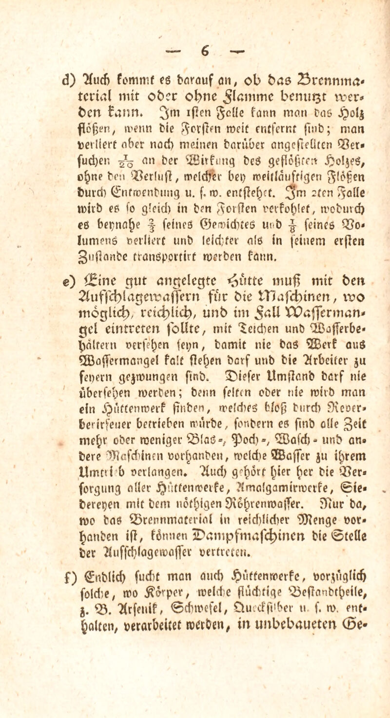 d) 7fucf> fomnif eg barauf an, ob ba& 23rennmrt« tcrtal mit ober ohne ^Icmmc benutzt wer» fcen funm 3m xßen $alie fann man &a& <£ol$ flcfjen, wenn bie $orjlen weif entfernt fitib; man perliert aber nad) meinen darüber angefteliten Bet» fud)er, ^Tq an ber OBirfunq beg gefloltfcrt £o!$eg, o^ne ben QScrlufi / rocldfer bei) weiiiauftigen $(6£en feurcb ©nfroenbung u. f. w. entfielet. 2ten oQde wirb eg io gldd) in ben Worden perforier, trebuvd) eß bep»af)e -f feineß ©ewid)teg Ui 'b feines Bo« Iumenß betliert unb leid;ter als in feinem erfien 3nf3anbe tranßportirf werben bann. e) {Eine gut angelegte dritte muff mit beit 2iuffd)lagewäfirern für bie tTlafdyinen, wo moglict), reic^itd), unb im Jaü 'CDafjfermun* gel eintreten fbüte, mit Seidien unb ^^Büfferbc- tyalfetn t>erfei)en fei;n, fcamit nie baß ‘üBerf auß QBoffcrmangel Palt flehen berf unb bie Arbeiter $u feuern gezwungen finb. tiefer Umflanb barf nie überfeben werben; beim feiten ober nie wirb man ein Jputtenmerf finben, treldieß bloß burd) f>rcoer» fcetirfeuer betrieben würbe, fonbern eß finb alle 3eit me^r ober weniger Blaß», ^2Bafcf> - unb an» bere 9J?afdiinen oorbanben, weldie SSaffer ju Unrein Umtii b verlangen, 2lud) gehört l)ier ber bie Ber» forgung aller JQutfenwerfe, tfmalgamirwcife, ©ie« bereden mit bem nötigen 3i6f)renwajTer. 3iur ba, wo baß Brennmaterial in reid)lid)er s3Kenge oor» fjanben ifl, f6mien jDampfmafd)tncn bie ©teile ber 2luffd)lagewajfer vertreten. f) ©nblid) fud)t man and) Jpüttenwerfe, öor$ugIic& foldie, wo Äo'-por, welcte flüdtfige Beflanbtf)etle, j. Q5. Tlrfeuif, ©dnucfel, Üu.d'fiiber u f. w. ent» galten, perarbeitet werben, in unbebaueten Cöe-