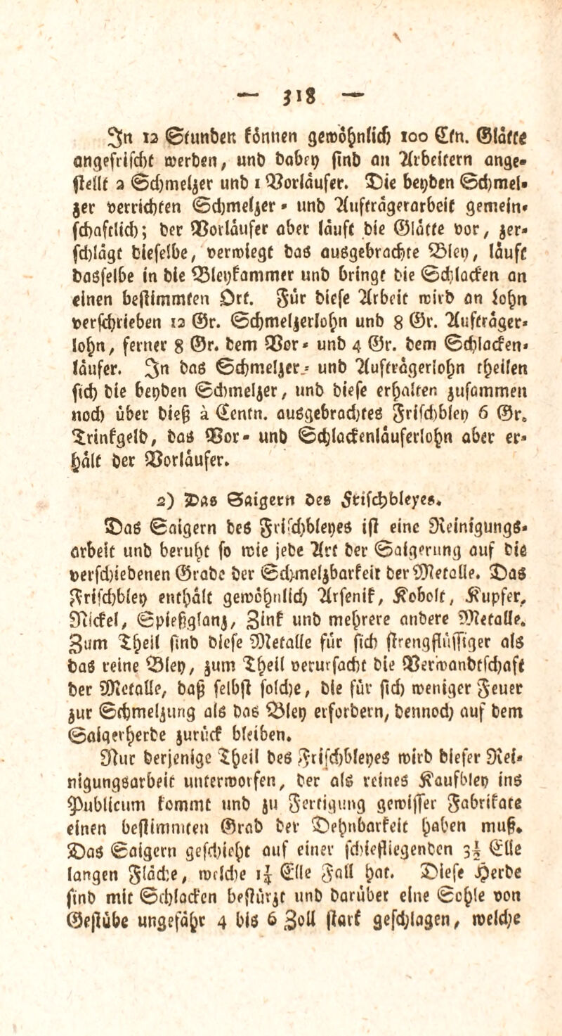 3>tt 12 ©tunben fönnen geroo&nlidj 100 (Efn. ©(äffe angefrifcfof merben, unb babrp jmb fl» 2lrbeitern ange» flellt a ©d)mel$er unb * Vorläufer. 3Die besten ©d)meU jer nerrkbfen ©djmeljer» unb 'Kufträgerarbcif gemein» febaftlid); ber 33orläufer ober läuft bie ©latfe fcor, jer» jd)!ägt biefelbe, »erroiegt bas auögebrad)te 25lep, laufe basfelbe In bie QMepfammer unb bringe bie ©djlacfen an einen beffimmfen Drf. Sür blcfe Arbeit rcirb an !o§n perjdnieben 12 ©r. ©d)me(jerIof;n unb 8 ©r. Tlufträger* Io|>n, ferner 8 ©r. bem 35ar* unb 4 ©r. bem ©cblacfen» läufer. 3n &a6 ©djmeljer.* unb 2lufträgeriof;n teilen ftd) bie bepben ©dnneljer, unb biefe erhalten jufümmen nod) über bie§ a ©enfn. ausgebradjfes 5rifd)blei> 6 ©re Srtnfgeib, bas* 93or» unb ©d}lacfenläuferlo£n aber er» £älf Oer fOorläufer. 2) 3Da8 Satgertt Oes 5ttfd)bleye$. 35aS ©aigern beö §ri!id)blepes ijl eine SwintgüngS* ötbelc unb beruht fo rcie jebe Uvt ber ©aigerung auf bie verfd)lebenen ©rabe ber ©d>meljbarfeir ber^Keralle. 2Da$ ftrifebbiep enthält gen?c^nlicf> Tlrfenif, hobelt, Tupfer, Stiefel, ©piefrqlanj, 3^ unb mehrere mibere befalle. 3um $:f)eii fmb blcfe befalle für ftcb ffrengflüfftger als bas reine $Mep, $um $£eil nerurfadu bie 53erh>anbrfd)aft ber SDietalle, baß felbfl foldje, bie für jld) weniger'Jeuer jur ©dpmeljtirig als bas UMep eiforbcin, bennod) auf betn ©algerfjerbe jurücf bleiben. £fluc berjenige $£>eil bes ^rifdjblepeS wirb biefer 9vel» nigungöarbeit unterworfen, ber als reines ^aufblep Ins publicum fommt unb ju fterfigimg geroijfer 3«^datß einen bejlimmten ©rab ber £>£mbatfeit £aben muß. £)as ©aigern gefd)ic^)t auf einer fddefliegenben ©Ke langen gläde, torldie i£ (Eile 3all t>af. £>ief< Jperbe finb mit ©djlad’en befhnjt unb Darüber eine ©c()!e ron