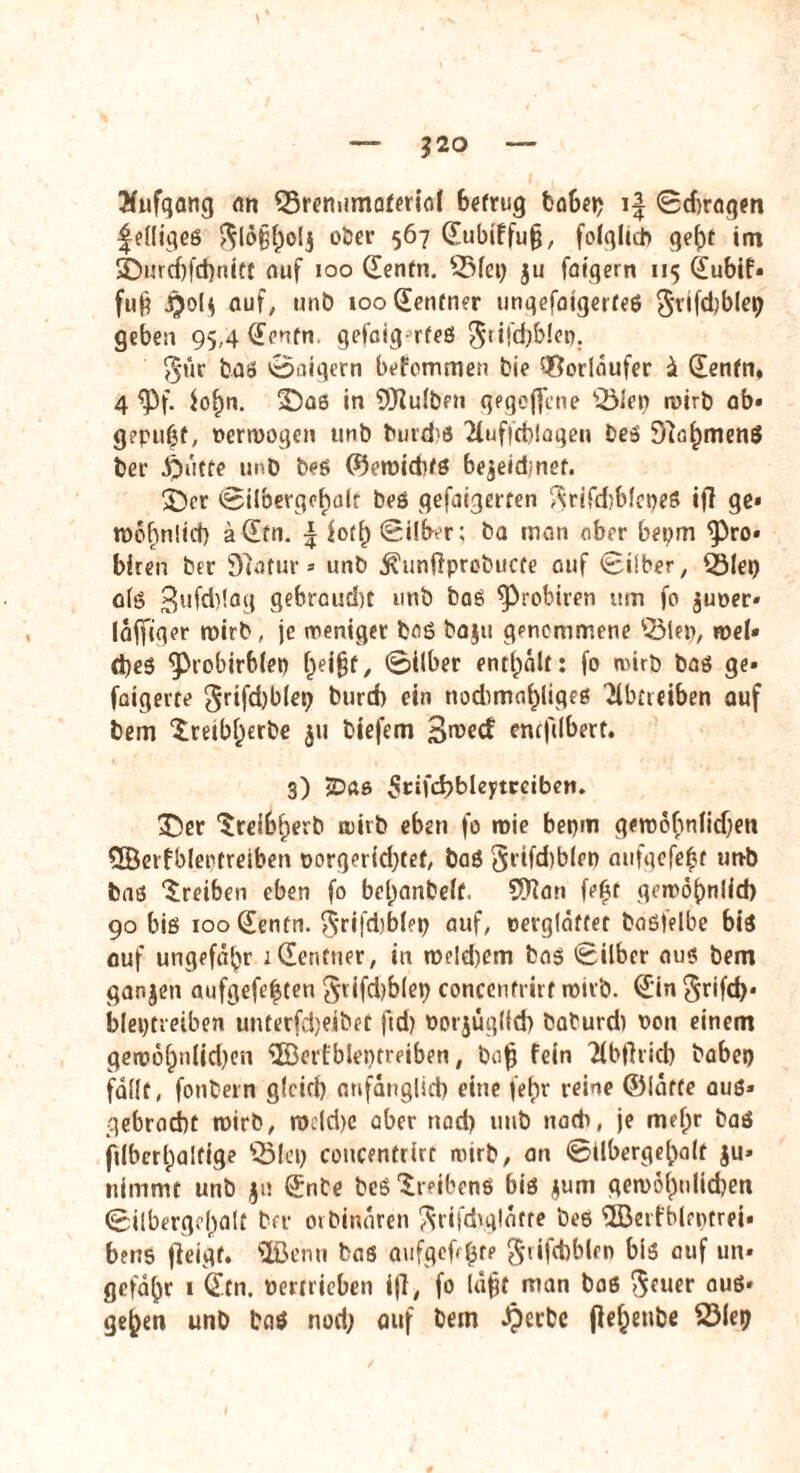 $20 Enfqang an QSreniimaterial betrug fcoSe»? i| Sd)ragm |elligeß $lo§l)o!$ ober 567 <Jubiffu§, folglich gef)t im SDurd)fd)nitt auf 100 Senfn. 5Mei) ju folgern 115 Subif» fu§ jjol* auf, unb tooSenfner ungefatgerfeß $rifd)blep geben 95,4 Senfn gefalg rfeß $iifd}b!oo. g*ur baß pilgern befemmen bie Vorläufer z Senfn, 4 <Pf. iof)n. ©as in Bulben gegebene 53ler> ruirb ab» gepuff, »erwogen unb tuiid'ö 2luffd)lagen beß 0}af)menß bei $utfe unb beß föeroidifß be^eidmef. 3>r Silbergohdr beö gefolgerten ^rifcirbfcbeS ifi ge» thöbinlid) ädfn. \ fotl) Silber; ba man aber bepm <Pro» biren ber 97afür» unb ^unftprobuefe auf Silber, Q3lep alß Bufd)!ag gebraucht unb bas ^probiren um fo juoer» laffiger wirb, je weniger baß baju genommene 53lep, wel» d)es ‘probirblei) f)ei§t, ©Über enthalt: fo wirb baß ge» faigerte grifdjblep burd) ein nodimo^liges Tlbtieiben auf bem ^reibf^erbe 511 biefem B^ecf enefdbert. 3) -Das ^rifd^bleftreiben. 3Ü>er Sreibfjerb wirb eben fo wie bepm gewohnlidjen Qöerfbleptreiben oorgerid)tef, baß grifd)blcn aufgefe^r utrb baß Treiben eben fo bel)anbe(f. SKan fe^r gewöhnlich 90 biß iooSentn. ^rifdlblep auf, »erglaftet baßfelbe biß auf ungefähr sdentner, in we!d)em baß Silber aus bem ganzen aufgefefsten §rifd)b(ep concenfrirr wirb. Sin Srifd)- bleptretben unterfdjejbet ftd) ootjüglld) baburdi non einem gew6f)n(id)en SBerfbleiKreiben, bafj fein Tlbjlricb babep fallt, fontern glcicl) anfänglich eine fef>r reine ©fätte auß* gebracht wirb, rodd>c aber stad) unb nadr, je mel;r baß ji(bcrl;a!fige üBlep concentrirt wirb, an Silbergehalf $u» nimmt unb jn Snte beß Sreibenß biß $um gewo^nlidjen Silbergcl)alt ber orbinaren ^rifdrglafte beß 'üBetfblentrei* bens fieigt. ©enu baß aufgefd^re grifcbblen biß auf un¬ gefähr 1 dtn. vertrieben ifi, fo läfjt man baß ouß» ge^en unD baß nod; auf bem Jpecbe fiel)eube 23le9