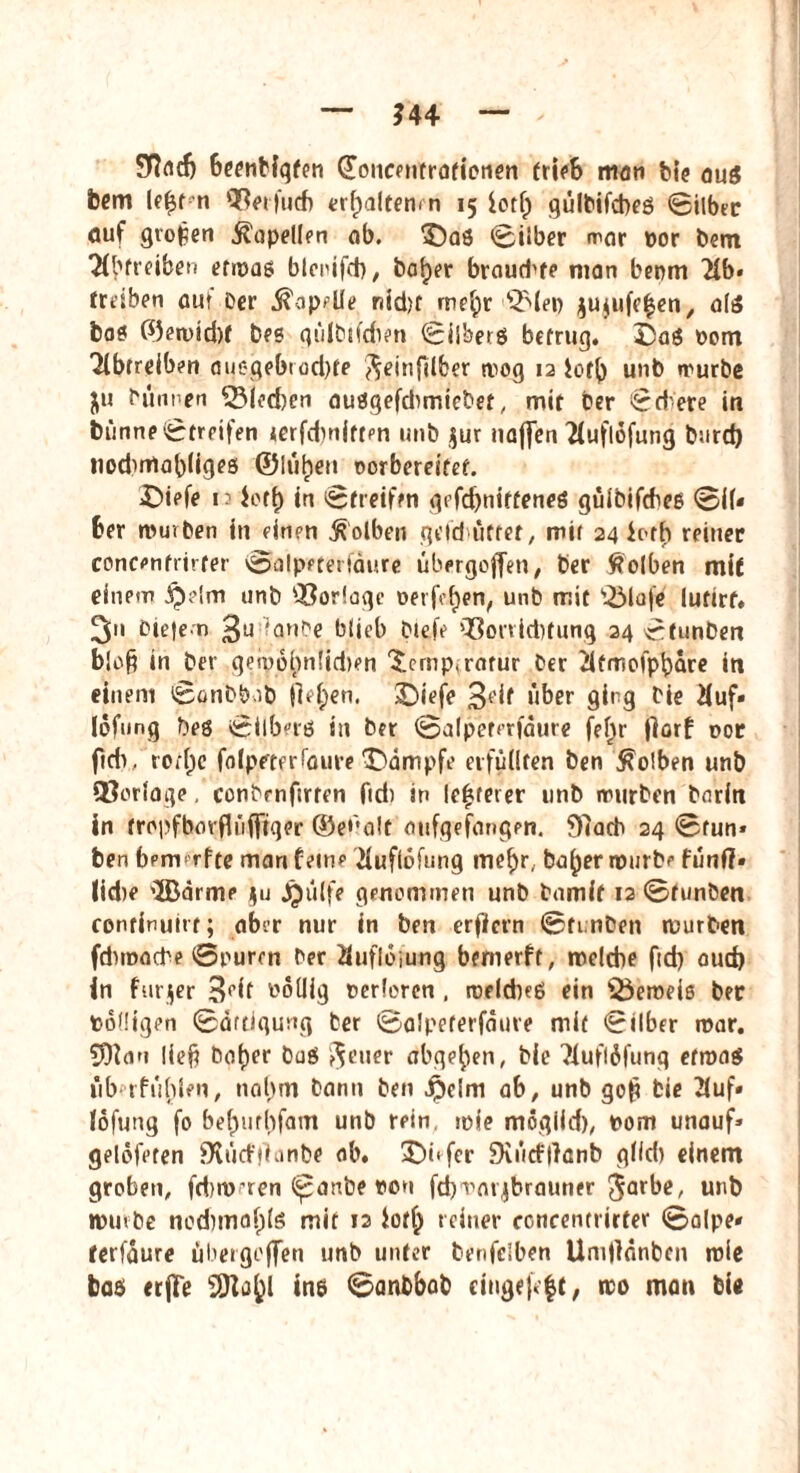 ?44 Sfacfj beendigten doucentratienen trieb man feie aus bcm le£t n Qßerfucb trfpalten* n 15 iotf) gülbifcbeö ©über auf großen ^opellfn ob. 5)aö ©ilber mar por bem 'Hbfteiben etwas btenifd), bafjer braud^te man bepm 2lb* treiben auf Der Spelle riid)t me£ir QMep $u$ufe$en, als bas ©en)id)f bes gülbtfdien ©ilherg betrug. Dag Pom Tibtreiben auegebrod)fe ^einfilber n>og 12 iotfy unb würbe ju bunnen SSIedjen ausgefdimiebet, mit Der ©d'ere in Dünne ©treifen lerfdwittpn unb $ur najfen 'Huflofung b:ird) nodwlabiiges ©lülpen oorbereifet. £>iefe 1.3 Jett) in ©freien gefebnittenes güibifcbes ©ü* ber mürben in einen Kolben gefd'üttet, mit 24 ic-rb reiner concenfrirfer ©alpeterfdure übergofjen, ber Kolben mit einem £>e!m unb 93oriage oerfe^en, unb mit fölafe lutirf« 3 bie|em 3U ianbe blieb biefe fßorriebtung 24 ©funben b!o§ in ber geipobn!id)en '£ernp,rarur ber iifmolpbdre in einem ©onbbob jM;en. SDiefe 3*’^ über ging Die 2(uf» Iöfung Des ©Ubers in ber ©alpeterfdure fet)r florf r>or fid>. rorfje folpeterfaure ^Dampfe erfüllten ben Kolben unb QJorloge, conbrnftrfen fid) in le|ret er unb mürben bnrin in tropfborflüfftger ©e^alt aufgefangen. 97ad> 24 ©tun» ben benvrfte marifeinp huflofung mef)r, ba^ermurbf fünf?» lid)P 'ißarme $u jjülfe genommen unb bamif 12 ©funben continuirt; aber nur in ben erflcrn ©funben mürben fdnnadhe ©puren ber fluflojung bewerft, rcelcbe fid) oud) in furjer 3rif Potlig perferen , roeld)eö ein iÖeroeiß ber Podigen ©dftiqung ber ©alpeterfdure mit ©über war. 5)7an lief? bof)er buS feiler abge^en, bie 2iuflöfunq etwas überfüllen, nahm bann ben jj)elm ab, unb gof? Die 2(uf» fofung fo befjurhfam unb rein mie moglid), Pom unauf» gelöfeten JXütffianbe ab. 3T>t‘ fer Diücftfanb gtid) einem groben, fd)W'ten (panbe poh fcbmarjbrauner $arbe, unb »ufbe ncd)ma()lg mit 12 iotf^ reiner concentrirter ©alpe* ferfdure üüergoffen unb unter benfelben Umflanben mie bas trjFe SÖlö(jl ine ©anbbab cingefeft, wo man bie