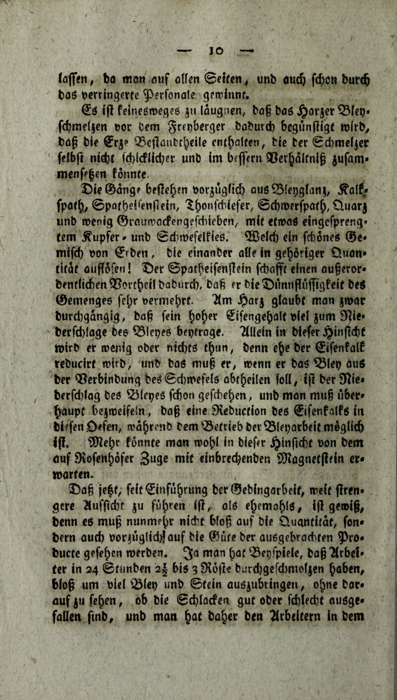 IO faßen, ba man ouf aßen Seifen, unb aud) fcfcon burcb baö verringerte ^erfonate gewinnt. £ö iß feineßmeges $u laugoen, bog bas jjarjer Q3lep- fdbmeljen vor Cem grepberger baburd) bcgunfligt roirb, baß bie €r£e Q3cflautc^eile enthalten, tie ter ©dmefjer fefbft ntd?e fdjicflieber unb im beffern SCer^dlfnig jufam* menßfen fonnte Die®äng? befielen vor^üglid) auöSfepglanj, Äalf* fpatf)., ©pofbeifenllein, ‘SfjonfcMefer, ©d)n>erfpat(), üuarj unb wenig ©rauwacfengefdiieben, mit etwas eingefpreng* fern Tupfer * unb Sdnvefdfieß. QBeld) ein fd)ones ®e- mifd) von ®rbett, bie einanber aße in gehöriger Quan* titat ouflofen! Der ©patbeifenßein fcbajft einen oußeror* benrficf)enQ3ort£>d!baburd), baß er bieDünnßüjftgfeif be$ ©emengee fef)r oerme^rf. 2(m $ar$ glaubt man §war burd)gangig, baß fein f)of)er Sifenge^alt viel $um 9ßie« berfd)!age bee 33lepeö betrage. Tlliein in btefer jjinjtcßt wirb er wenig ober nid)tö t£un, berm e§e ber @tfenfalf rebucirf wirb, unb bas muß er, wenn er bas 33lep aus ber QSerbinbung bes©d)mefels abf^eilen fofl, fjt ber 3nic« berfdßag bes &lepes febon gefebe^en, unb man muß über* §aupf bezweifeln, baß eine 9\ebuction bes Sifenfalfs in bi?fen 0*fen, wä^renb bem betrieb ber SSleporbeit meglidj i(!. iflief)r fonnte man woi>l in biefer ^inficbt von betn auf SKofen^öfer 3uge mit einbreeßenben 9Ragnet(lfin er« märten. Daß jeff, feit©nfü^rung ber®ebingarbeif, weit jfren* gere Äufftcbt $u führen iß, als ef)emafß$, iß gewiß, benn eö muß nunmehr nidht bloß auf bie Quantität, fon* bern aud) vor$üglid)!auf bie ©üfe ber auSgebracbfen $ro* bucte gefe^en werben. man £at ©epfpiele, baß llxbeb ter in 24 ©tunben 2§ bis 3 Siöße burdjgefdmiofjen $aben, bloß um viel s2Mev unb ©fein ausjubtingen, o^ne bar* auf ju fe^en, ob bie Scßlacfen gut ober fd)led)t ausge* faßen ftnb, unb man £at ba^er ben Arbeitern in bem