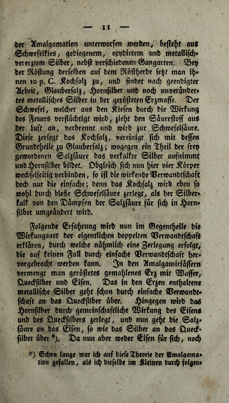 ber Ämalgamation unterworfen werben/ beflehf auß ©chwefelfieß, gelegenem, ojrpbirfem unb metafiifd)- bererjtem (Silber, nebfi oerfchiebenen ©angarfen. ©e# Der -Xoflung berfelben auf bem SKoft^erbe fe£f man ih* nen iop. C. Kod)fa($ $u, unb flnbet nad) geenbigter Arbeit, ©lauberfalj, jj)ornftlber unb nod) unoerdnber* feß metaüifd)eß ©über in ber gerofieren ©rjmaffe. Der ©djwefel/ weld)er auß ben liefen burd) bie ©irfung beß geuerß Perflüd^eigt wirb, jieht ben ©durejloff auß ber iuft an, verbrennt unb wirb $ut ©cbwefeifaure. Diefe ^erlegt baß Kod)fal$, pereinige pd) mit beflfen ©runbt^eile ju ©lauberfalj; wogegen ein $()eil ber frep geworbenen ©aljfaure baß oerfalfre Silber aufnimmt unbJ^ornplber bilbef. Obgleich pd) nun hier Pier .Körper wechfelfeüig oerbinben, fo iß bie wirfenbe ®erwanbtfd)afc bod> nur bie einfache; benn baß Kochfalj wirb eben fo wo^l burd) bloße ©cbwefeifaure jerlegt, alß ber ©über* falf oon ben Dampfen ber ©aljfaure für ftd> in jjorn» plber umgednbert wirb. Jolgenbe Erfahrung wirb nun im ©egenfheile bie ®irfungßart ber eigentlichen hoppelten Q3ermanbtfd)flft erfldren, burd) welche ndhmlid) eine Verlegung erfolgt bie auf feinen §afl burch einfache ®erwanbtfd)aft her* borgebracht werben fann. %t\ ben Emalgamirfdjfern bermengt man geropefeß gemahleneß (frj mit ®aflfer, Öuecfplber unb (£ifen. Daß in ben ©rjen enthaltene metallifche Silber geht fd)on burch einfache ®ermanbf* fchaft an baß öuecfplber über. hingegen wirb baö jpornfilber burd) gemeinfchaftüche ®irfung beß ©ifenß unb beß Üuecffilberß jerlegt, unb nun geht bie ©alj* fdure an baß (jifen, fo wie baß ©Über an baß öuecf* ftlber über *). Da nun aber weber Sifen für pd), noch *s) ©d)on lange war leb auf biefe £beorie ber Slmalgama* tion gefallen/ alß ich biefelbe im kleinen burch folgen*