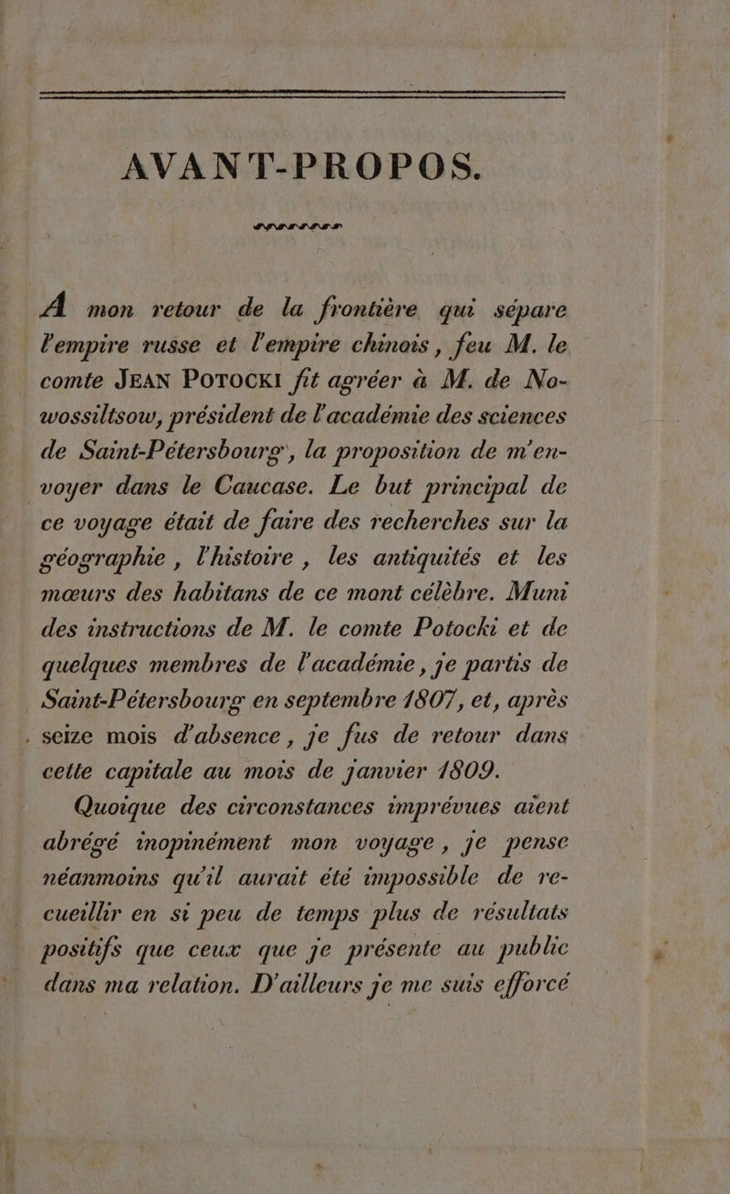 LA AVANT-PROPOS. A mon retour de la frontière qui sépare comte JEAN POTOCKI fit agréer a M. de No- wossiltsow, président de l'académie des sciences de Saint-Petersbourg‘, la proposition de m’en- ce voyage était de faire des recherches sur la géographie , l'histoire , les antiquités et les mœurs des habitans de ce mont célèbre. Muni des instructions de M. le comte Potocki et de quelques membres de l'académie, je partis de Saint-Petersbourg en septembre 1807, et, après cette capitale au mois de janvier 1809. Quoique des circonstances imprévues aient abrégé inopinèment mon voyage, je pense néanmoins qu'il aurait été impossible de re- cueillir en si peu de temps plus de résultats positifs que ceux que je présente au public dans ma relation. D'ailleurs je me suis efforcé