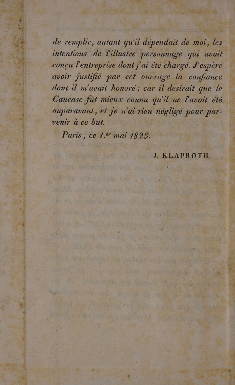 + % mn as : où “ . de remplir, autant qu'il dépendait de moi, les conçu l'entreprise dont j'ai été charge. J'espère avoir justifié par cet ouvrage la confiance dont il m'avait honoré ; car il desirait que le in, et je n’ai rien RE pour. par- venir a ce but. Paris , ce 1.% mai 1823. J KLAPROTH.