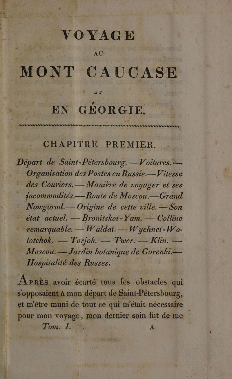 CURE VOYAGE AU EN GÉORGIE. CHAPITRE PREMIER. Organisation des Postes en Russie.— Vitesse des Couriers, — Manière de voyager et ses incommodites.— Route de Moscou.— Grand Nowgorod. — Origine de cette ville. — Son _ état actuel. — Bronitskoï-Yam, — Colline lotchok, — Torjok. — Twer. — Kine Moscou.— Jardin botanique de Gorenki.— | Hospitalité des Russes, ent à mon départ de Saint-Pétersbourg, et m'étre muni de tout ce qui m'était nécessaire
