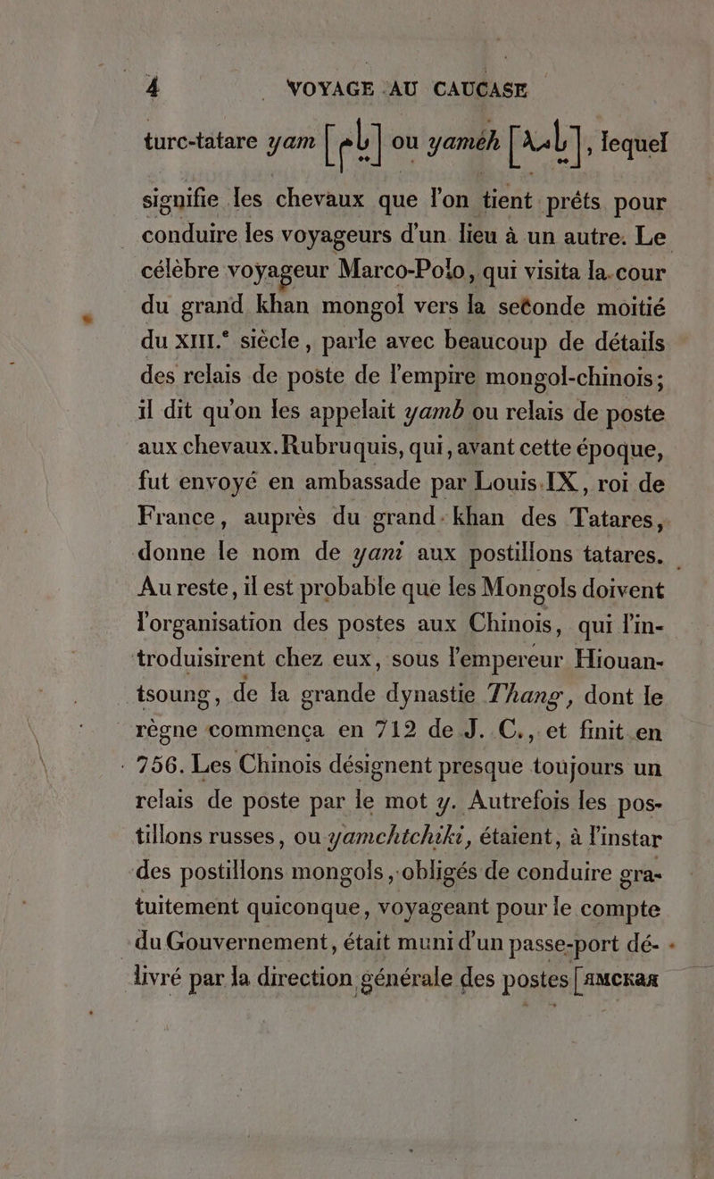 turc-tatare yam [eb] « ou yamëh [ul], lequel signifie . les ches que l'on tient prêts pour célèbre voyageur Marco-Polo, qui visita la.cour du grand khan mongol vers la setonde moitié du xI11.* siècle, Sp avec beaucoup de détails des relais de poste de l'empire mongol-chinois; il dit qu'on les appelait yamb ou relais de poste aux chevaux. Rubruquis, qui, avant cette époque, fut envoyé en ambassade par Louis.IX,, roi de donne le nom de yanı aux postillons tatares. l'organisation des postes aux Chinois, qui lin- troduisirent chez eux, sous l'emperé eur Hiouan- tsoung , de la grande dynastie Thang, dont le _ rêgne commenca en 712 de J. C., et finit en : 756. Les Chinois désignent presque toujours un relais de poste par le mot y. Autrefois les pos- tillons russes, ou yamchichiki, étaient, à l'instar des postillons mongols „obliges de conduire gra- tuitement quiconque, voyageant pour le compte du Gouvernement, était muni d'un passe-port dé- livré par la direction générale des postes [anckar _