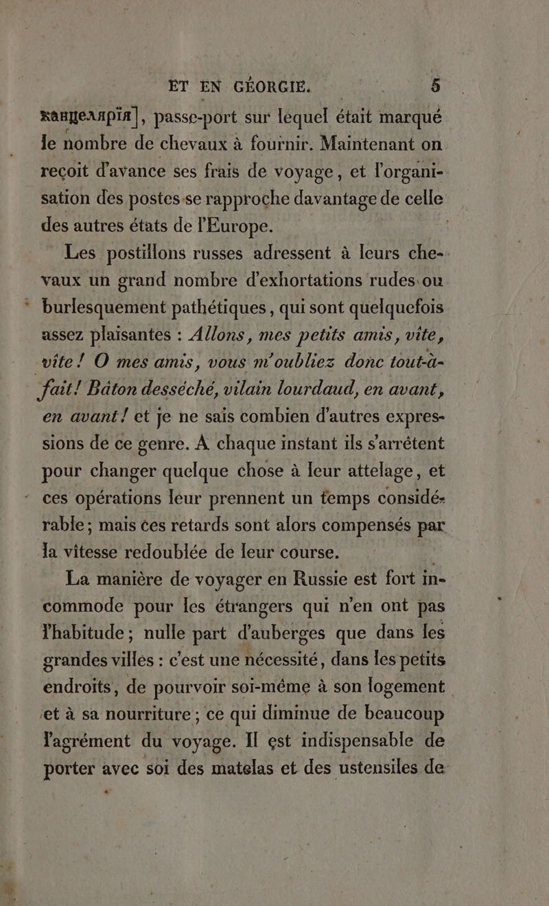 xangernpia], passe-port sur lequel Bt marqué le nombre de chevaux à fournir. Maintenant on recoit d'avance ses frais de voyage, et l'organi- sation des postes-se rapproche davantage de celle des autres états de l'Europe. Les postillons russes adressent à leurs che- vaux un grand nombre d’exhortations rudes ou burlesquement pathetiques, qui sont quelquefois assez plaisantes : Allons, mes petits amis, vite, vite ! O mes amis, vous m'oubliez donc Lout-à- ‚fait! Bâton desséché, vilain lourdaud, en avant, en avant! et je ne saïs combien d’autres expres- sions de ce genre. À chaque instant ils sarretent pour changer quelque chose à leur attelage, et ces opérations leur prennent un temps conside- rable ; mais ces retards sont alors compensés par la vitesse redoublée de leur course. | La manière de voyager en Russie est fort 1 in- commode pour les étrangers qui n'en ont pas l'habitude ; nulle part d’auberges que dans les grandes villes : c'est une nécessité , dans les petits endroits, de pourvoir soi-même à son logement ‚et à sa nourriture ; ce qui diminue de beaucoup agrément du voyage. II est indispensable de porter avec soi des matelas et des ustensiles de