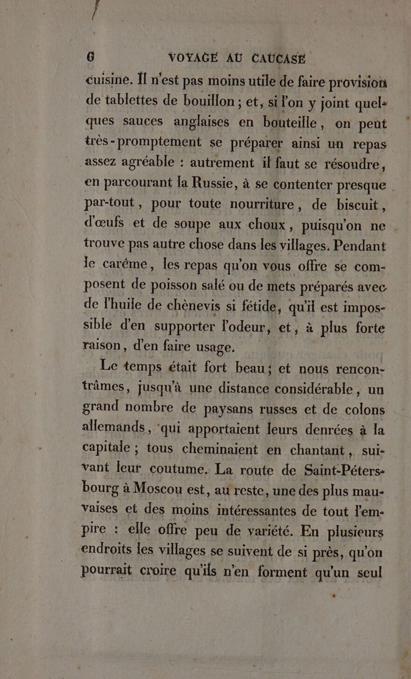 cuisine. Il n’est pas moins utile de faire provisions de tablettes de bouillon ; et, si lon y joint quels ques sauces anglaises en bouteille, on peut tres-promptement se préparer ainsi un repas assez agréable : autrement il faut se résoudre, en parcourant la Russie, à se contenter presque . partout, pour toute nourriture, de biscuit, d'œufs et de soupe aux choux, puisqu'on ne trouve pas autre chose dans les villages. Pendant le carême, les repas qu'on vous offre se com- posent de poisson salé ou de mets préparés avec de l'huïle de chènevis si fetide, qu'il est impos- sible d'en supporter l'odeur, et, à plus forte raison, d'en faire usage. | | Le temps était fort beau 4 et nous rencon- trämes, jusqu'à une distance considérable , un grand nombre de paysans russes et de colons allemands, ‘qui apportaient leurs denrées à la capitale ; tous cheminaient en chantant, sui- vant leur coutume. La route de Saint-Peters- bourg à Moscou est, au reste, une des plus mau- vaises et des moins intéressantes de tout l'em- pire : elle offre peu de variété. En plusieurs endroits les villages se suivent de si RIES: qu'on Pourrait croire qu'ils n’en forment qu'un seul