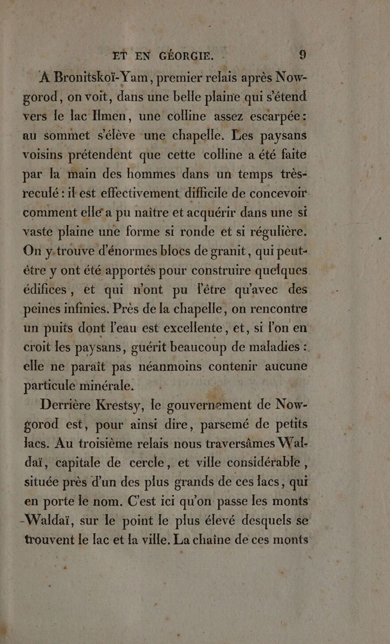 À Bronitskoi-Yam, premier relais apres Now- gorod, on voit, dans une belle plaine qui s'étend vers le lac Imen, une colline assez escarpee: au sommet s'élève ‘une chapelle. Les paysans voisins prétendent que cette colline a été faite par la main des hommes dans un temps très- reculé : il est effectivement difficile de concevoir- comment elle a pu naître et acquérir dans une si vaste plaine une forme si ronde et si régulière. On y.trouve d'énormes blocs de granit, qui peut- être y ont été apportés pour construire quelques édifices, et qui nont pu lêtre quavec des peines infinies. Près de la chapelle, on rencontre. un puits dont l’eau est excellente, et, si lon en croit les paysans, guérit beaucoup de maladies :. elle ne paraît pas néanmoins contenir aucune particulé minérale. a | Derrière Krestsy, le gouvernement de Now- gorod est, pour ainsi dire, parsemé de petits lacs. Au troisième relais nous traversämes Wal- daï, capitale de cercle, et ville considérable, située près d’un des plus grands de ces lacs , qui en porte le nom. C'est ici qu'on passe les monts -Waldaï, sur le point le plus élevé desquels se trouvent le lac et la ville. La chaine de ces monts