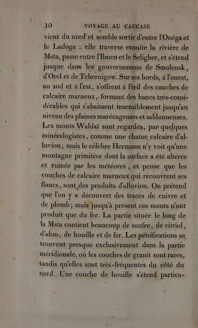 vient du nord et semble sortir. d’entre l'Onéga et le Ladoga : elle traverse ensuite la rivière de Msta, passe entre l’Hmen et le Seligher, et s'étend jusque dans les gouvernemens de Smolensk, d’Orel et de Tchernigow. Sur ses bords, à l'ouest, au sud et à l'est, s'offrent à l'œil des couches de calcaire marneux, formant des bancs très-consi- dérables qui s’abaissent insensiblement jusqu’au niveau des plaines marécageuses et sablonneuses. Les monts Waldaï sont regardés, par quelques minéralogistes , Comme une chaine calcaire dal- luvion; mais le celebre Hermann n'y voit qu'une montagne primitive dont la surface a été altérée et ruinde par les meteores , et. RER que les couches de calcaire marneux qui recouvrent ses flancs, sont des produits d’alluvion. On prétend que l'on y a découvert des traces de cuivre et de plomb; mais jusqu'à présent ces monts n’ont produit que du fer. La partie située le long de la Msta contient beaucoup de soufre, de vitriol, d alun,, de houille et de fer. Les pétrifications se, trouvent: presque exclusivement dans Ja partie méridionale, où les couches de granit sont rares, tandis qu'elles sont très-fréquentes du côté du nord. Une couche de houille s'étend partieu-