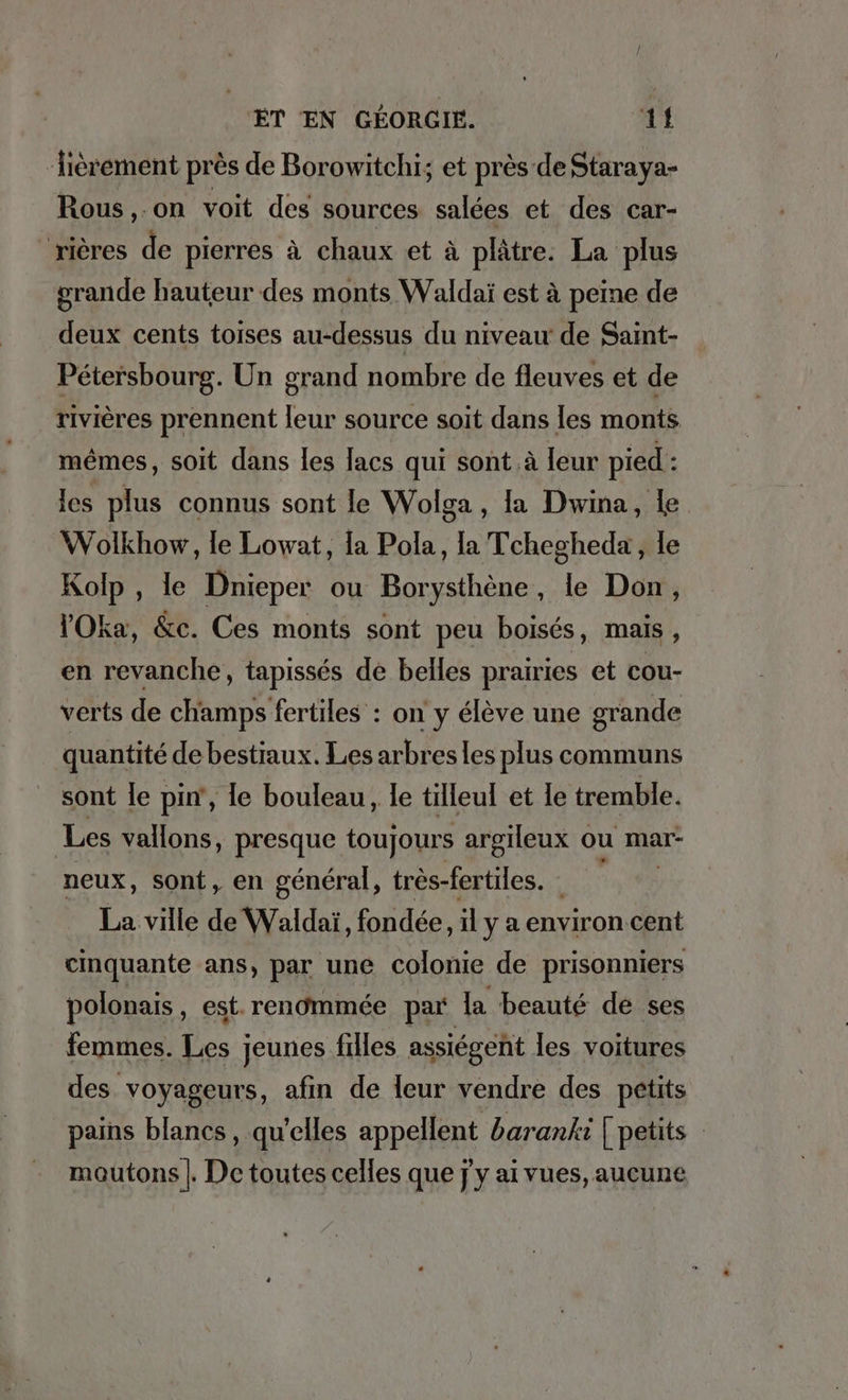 ‘ièrement près de Borowitchi; et près de Staraya- Rous,.on voit des sources salées et des car- “rières de pierres à chaux et à plâtre. La plus grande hauteur des monts Waldai est à peine de deux cents toises au-dessus du niveau de Saint- Pétersbourg. Un grand nombre de fleuves et de rivières prennent leur source soit dans les monts mêmes, soit dans les lacs qui sont à leur pied : les plus connus sont le Wolga, la Dwina, Le Wolkhow, le Lowat, la Pola, la Tchegheda, le Kolp, le Dnieper ou Borysthene , le Don, VOka, &amp;c. Ces monts sont peu boisés, mais ; en revanche, tapisses de belles prairies et cou- verts de champs fertiles : on y eleve une grande quantite de bestiaux. Lesarbres les plus communs sont le pin‘, le bouleau, le tilleul et le tremble. Les vallons, presque toujours argileux ou mar- neux, sont, en général, tres-fertiles. La ville de Waldai, fondee, il y a environ cent cinquante ans, par une colonie de prisonniers polonais , est. rendmmée par la beauté de ses femmes. in jeunes filles assiegent les voitures des voyageurs, afın de leur vendre des petits pains blancs, qu’elles appellent baranki | petits mautons |. De toutes celles que jy ai vues, aucune