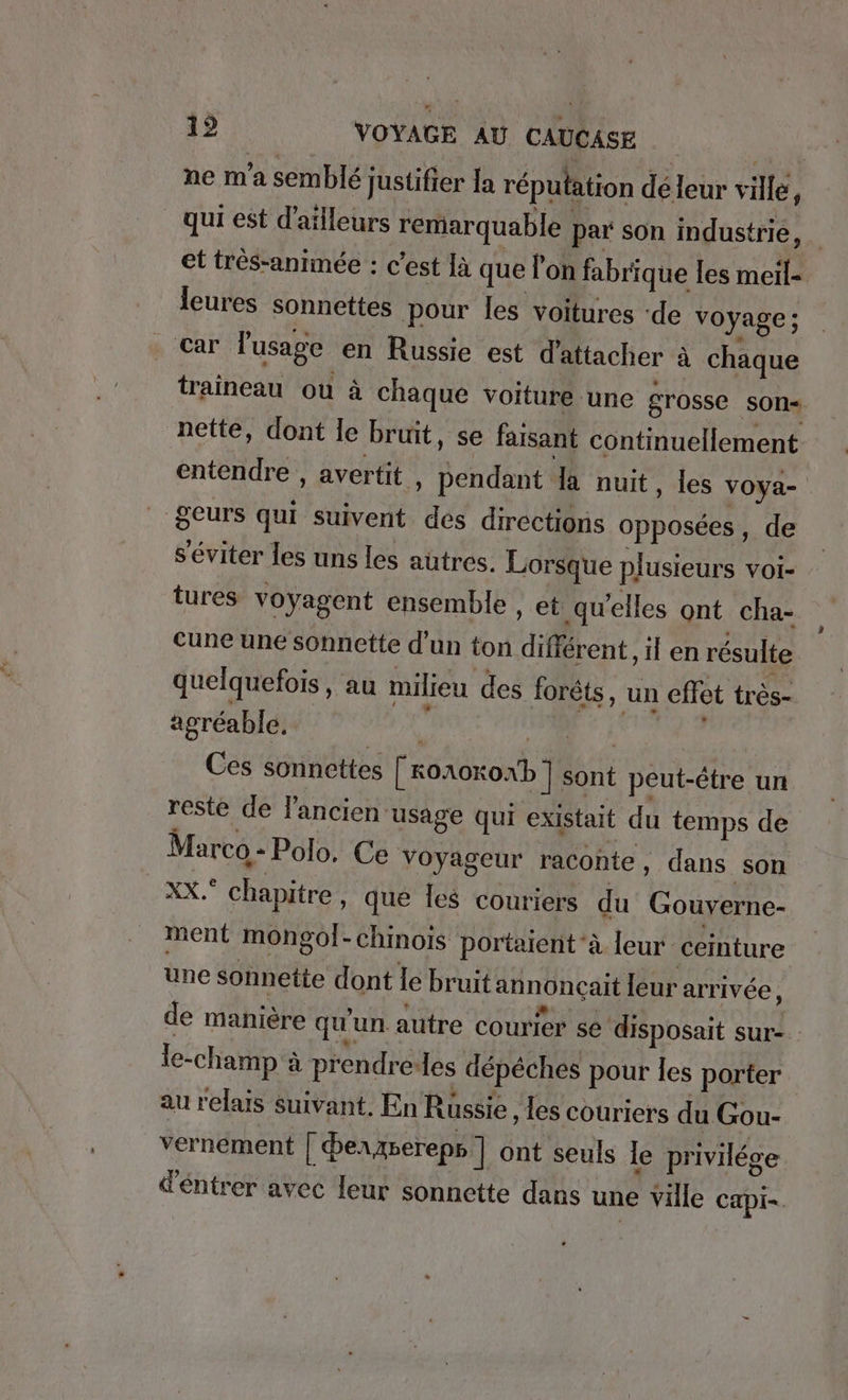 ne m'a semblé justifier la réputation deleur ville, qui est d'ailleurs remarquable par son industrie, et tres-animee : c’est la que l'on fabrique les meil- leures sonnettes pour les voitures ‘de voyage ; car l'usage en Russie est d'attacher à chaque traineau ou à chaque voiture une grosse son- nette, dont le bruit, se faisant continuellement entendre , avertit , pendant da nuit, les voya- geurs qui suivent des directions opposées, de séviter les uns les autres. Lorsque plusieurs voi- tures voyagent ensemble , et qu’elles ont cha- cune une sonnette d’un ton different, il en résulte quelquefois, au milieu des forêts, un effet très- agréable. | N u Ces sonnettes [ KOA0KOxb ] sont peut-être un reste de l'ancien usage qui existait du temps de Marco - Polo. Ce voyageur raconte , dans son x, chapitre, que les couriers du Gouverne- ment mongol-chinois portaient‘à leur ceinture une sonnette dont le bruit annonçait leur arrivée \ de maniere qu'un. autre courier se disposait sur- Ie-champ ä prendre-les depeches pour les porter au relais suivant. En Russie ‚Ies couriers du Gou- vernement | berAberepp ] ont seuls le privilege dentrer avec leur sonnette dans une ville capi-.