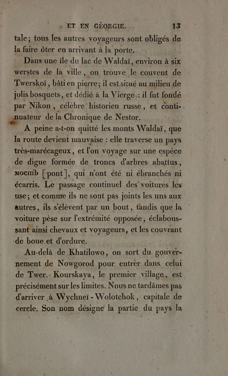 tale; tous [es autres : voyageurs sont obligés de la faire öter en arrivant Ala porte. Dans une ile du lac de Waldai, environ à six werstes de la ville , on trouve le couvent de Twer skoi, bätien pierre; ıl est situé au milieu de jolis bosquets, et dédié à [a Vierge;: il fut fondé par Nikon, célèbre historien russe, et conti-. uateur de la Chronique de Nestor. _ À peine a-t-on quitté les monts Waldai, que Ja route devient mauvaise : elle traverse un pays très-marécageux, et Fon voyage sur une espèce de digue formée de troncs d'arbres. abattus, CD [ pont |, qui n'ont été ni ébranchés ni écarris. Le passage continuel des voitures les use; et comme ils ne sont pas joints les uns aux autres, ils s'élèvent par un bout, tandis que la voiture pèse sur l'extrémité opposée, éclabous- sant ainsi chevaux et Fragen et les couvrant de boue et d’ordure. | | Au-delà de Khatilowo, on sort du gouver- nement de Nowgorod pour entrer dans celui de Twer.- Kourskaya, le premier village, est précisément sur les limites. Nous ne tardâmes pas d'arriver à Wychnei - - Wolotchok . capitale de cercle. Son nom désigne la partie du pays la
