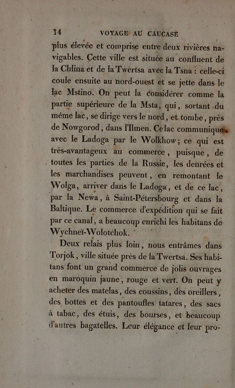 plus élevée et comprise entre deux rivières na- vigables. Cette ville est située au confluent de coule ensuite au nord-ouest ét se jette dans le ac Mstino. On peut la considérer comme la partie supérieure de la Msta, qui, sortant . du même lac, se dirige vers le nord , et tombe, près de Nowgorod, dans l’Imen. Ce Ka communiqués avec le Ladoga par le Wolkhow; ce qui est tres-avantageux au commerce, puisqué, de toutes les parties de la Russie, les denrées et les marchandises peuvent, en remontant le Wolga, arriver dans le Ladoga, et de ce lac, Baltique. Le MIR d’expedition qui se fait par ce canal, a PEANCORD enrichi les habitans de Wychnet-Wolotehok. | Deux relais plus. loin , nous entame dans Torjok, ville située près ie la’Twertsa. Ses habi- tans font un grand commerce de jolis ouvrages en maroquin jaune, rouge et vert. On peut y acheter des matelas , des coussins, des oreillers, des bottes et des pantoufles tatares, des sacs à tabac, des étuis, des bourses, et beaucoup d'autres bagatelles. Leur ne ét leur pro-