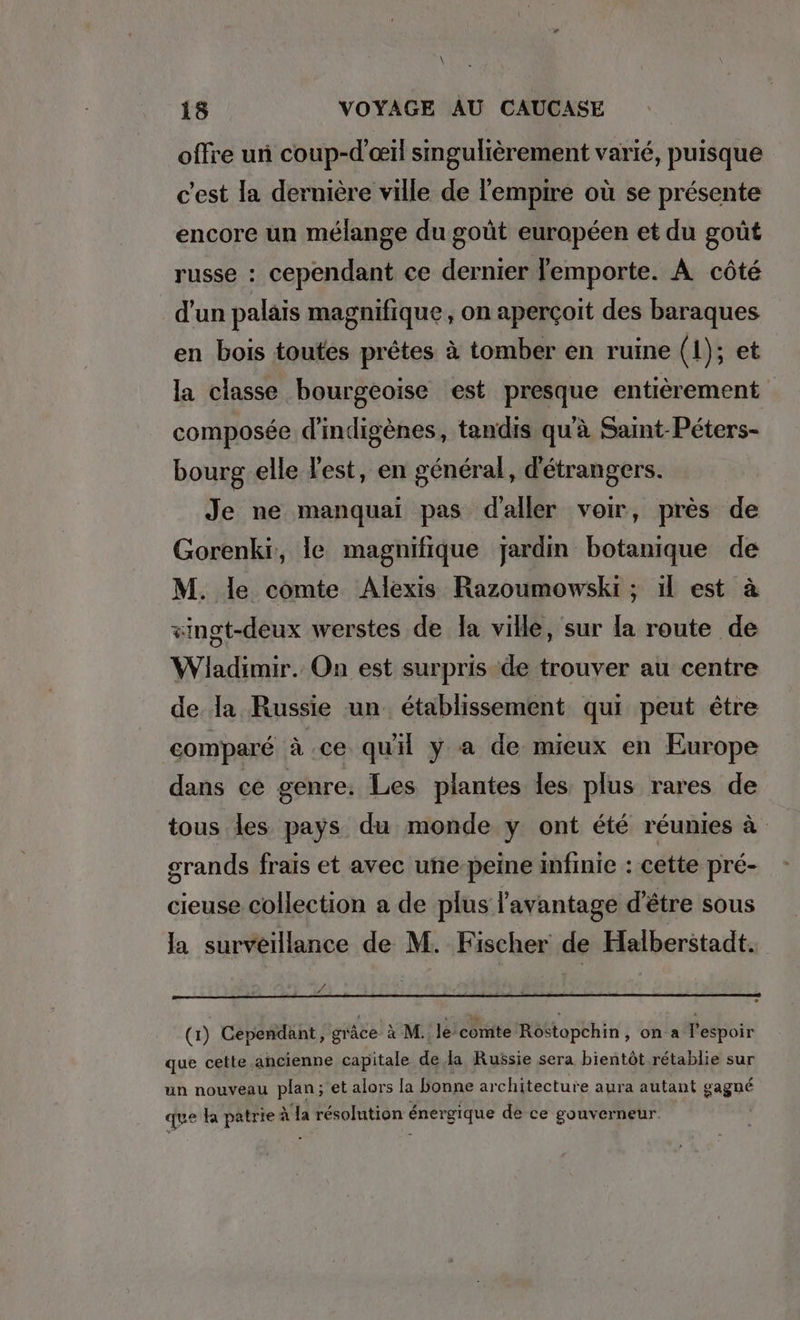 \ 18 VOYAGE AU CAUCASE offre un coup-d’eil singulièrement varié, puisque c'est la dernière ville de l'empire où se présente encore un mélange du goût européen et du goût russe : cependant ce dernier emporte. A côté d'un palais magnifique, on aperçoit des baraques en bois toutes prêtes à tomber en ruine (1); et la classe bourgeoise est presque entierement composée dindigenes, tandis qu'à Saint-Peters- bourg elle Vest, en général, d'étrangers. Je ne manquai pas d'aller voir, près de Gorenki, le magnifique jardm botanique de M. le comte Alexis Razoumowski ; ıl est à vingt-deux werstes de la ville, sur la route de Wiladimir. On est surpris de trouver au centre de la Russie un établissement qui peut être comparé à ce qu'il y a de mieux en Europe dans ce genre: Les plantes les plus rares de tous les pays du monde y ont été réunies à grands frais et avec uñe peine infinie : cette pré- cieuse collection a de plus l'avantage d’être sous la surveillance de M. Fischer de Halberstadt. (1) Cependant, grâce à M. le comte Rostopchin, on.a lespoir que cette ancienne capitale de la Russie sera bientôt rétablie sur un nouveau plan; et alors la bonne architecture aura autant gagné que ha patrie à à a résolution énergique de ce gouverneur