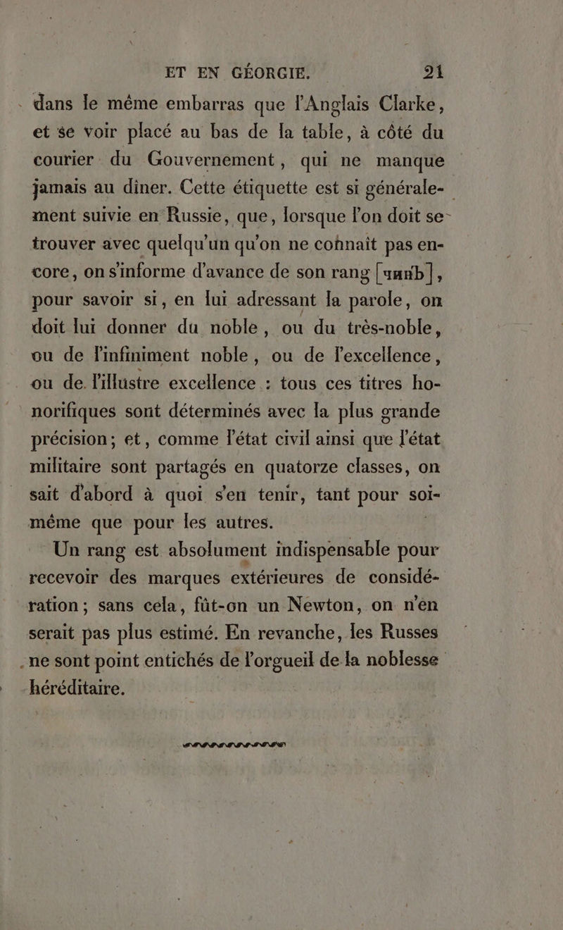 . dans le même embarras que l'Anglais Clarke, et se Voir placé au bas de la table, à côté du courier du Gouvernement, qui ne manque jamais au diner. Cette étiquette est si générale- ment suivie en Russie, que, lorsque lon doit se- trouver avec quelqu’un qu'on ne cohnait pas en- core, on s'informe d'avance de son rang [vanb|, pour savoir si, en lui adressant la parole, on doit lui donner du noble, ou du tres-noble, ou de Tinfiniment noble, ou de Texcellence, ou de. l'illustre excellence : tous ces titres ho- _ norifiques sont déterminés avec la plus grande précision; et, comme l'état civil ainsi que l'état militaire sont partagés en quatorze classes, on sait d'abord à quoi s'en tenir, tant pour soi- même que pour les autres. Un rang est absolument indispensable pour recevoir des marques extérieures de considé- ration; sans cela, füt-on un Newton, on n'en serait pas plus estimé. En revanche, les Russes „ne sont point entiches de lorgueil de la noblesse héréditaire.