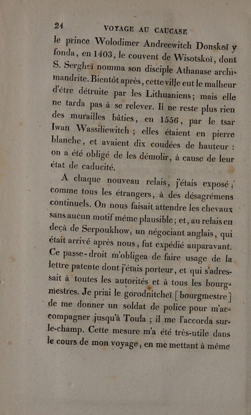 le prince Wolodimer Andreewitch Donskoi ÿ fonda, en 1403, le couvent de Wisotskoi, dont S. Serghei nomma son disciple Athanase archi- mandrite. Bientôt après, cette ville eut le malheur d'être détruite par les Lithuaniens; mais elle ne tarda pas à se relever. II ne reste plus rien des murailles bâties, en 1556, par Île tsar Iwan Wassiliewitch ; elles etaient en pierre blanche, et avaient dix coudees de hauteur : on à été obligé de les démolir, à cause de leur état de caducité, 34 40 À À chaque nouveau relais, j'étais Exposé ; comme tous les étrangers, à des désagrémens continuels. On nous faisait attendre les chevaux ‚sans aucun motif même plausible ; et, au relais en decà de Serpoukhow, un négociant anglais, qui était arrivé après nous; fut expédié auparavant. Ce passe - droit m’obligea de faire usage de Îa lettre Patente dont j'étais porteur, et qui sadres- sait à toutes Îles autorités et à tous les boure- mestres. Je priai le gorodnitchei [ bourgmestre ] ‘ de me donner un soldat de police pour m’ac: tompagner jusqu'à Toula ; il me laccorda sur: le-champ. Cette mesure m'a été très-utile dans le cours de mon voyage ; en me mettant à méme