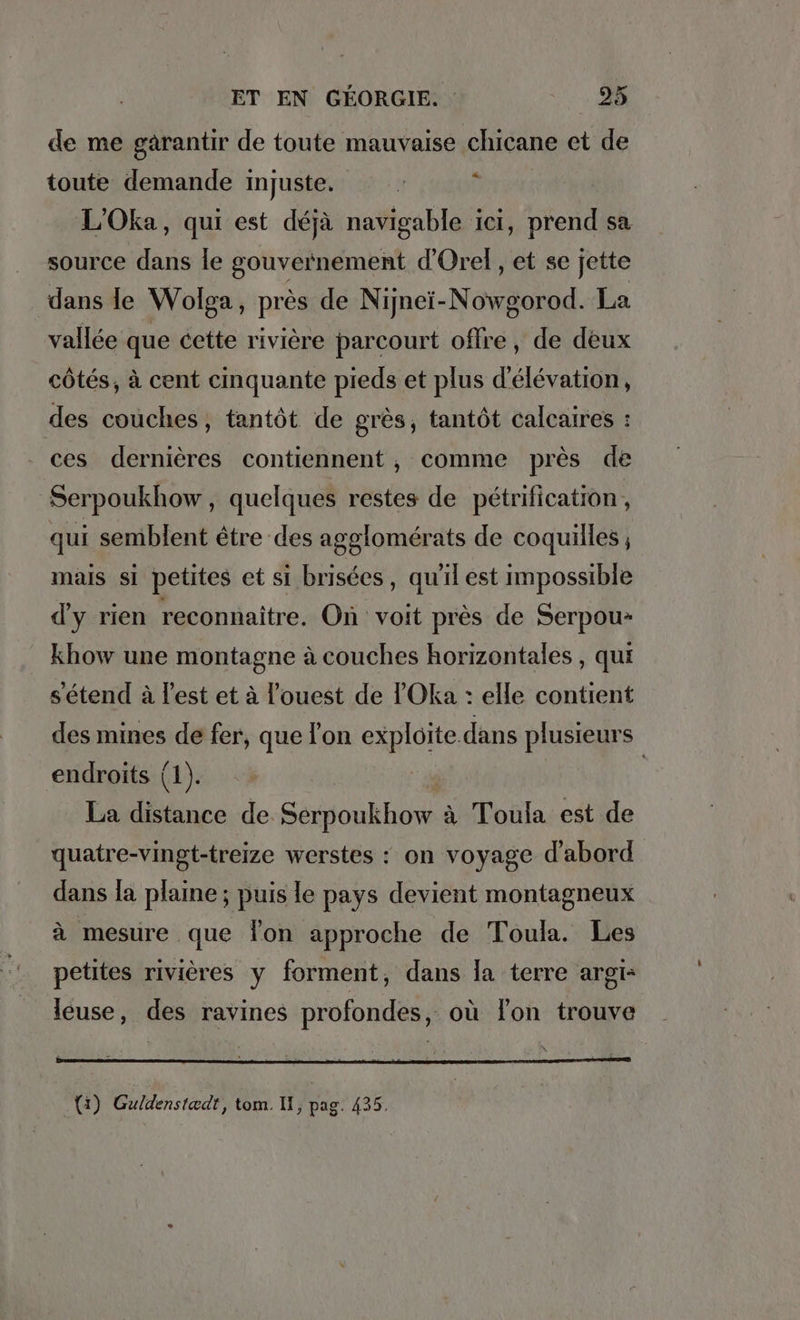 de me garantir de toute mauvaise chicane et de toute demande injuste. : 3 L’Oka, qui est dejä navigable ici, prend sa source dans le gouvernement d’Orel, et se jette dans le Wolga, pres de Nijnei-Nowgorod. La vallée que cette rivière parcourt offre, de deux côtés, à cent cinquante pieds et plus d’elevation, des couches, tantôt de grès, tantôt calcaires : ces dernières contiennent, comme près de Serpoukhow , quelques restes de pétrification, qui semblent être des agglomérats de coquilles ; mais si petites et si brisées, qu'il est impossible d'y rien reconnaître. On voit près de Serpou» khow une montagne à couches horizontales , qui s'étend à lest et à l’ouest de l'Oka : elle contient des mines de fer, que lon exploite dans plusieurs endroits (1). “ | La distance de Serpoukhow à Toula est de quatre-vingt-treize werstes : on voyage d'abord dans la plaine; puis le pays devient montagneux à mesure que Ton approche de Toula. Les petites rivières y forment, dans la terre argı= leuse, des ravines profondes, où lon trouve .{1) Guldenstadt, tom. II, pag. 435.
