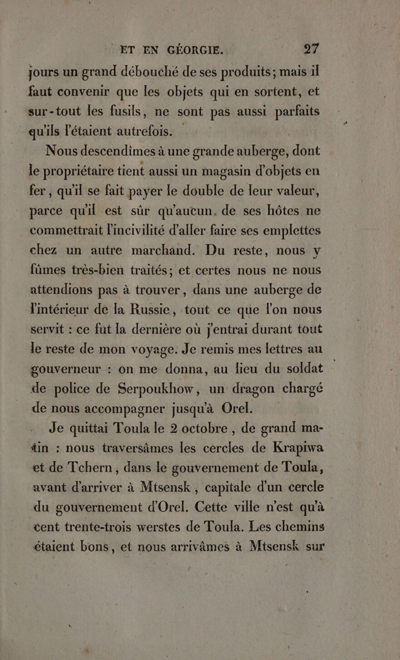 jours un grand débouché de ses produits; mais il faut convenir que les objets qui en sortent, et sur-tout les fusils, ne sont pas aussi parfaits qu'ils l'étaient autrefois. | Nous descendimes à une grande auberge, dont le propriétaire tient aussi un magasin d'objets en fer , qu'il se fait payer le double de leur valeur, parce quil est sûr qu'aucun. de ses hôtes ne . commettrait lincivilite d'aller faire ses emplettes chez un autre marchand. Du reste, nous y fümes très-bien traités; et certes nous ne nous attendions pas à trouver, dans une auberge de l'intérieur de la Russie, tout ce que l’on nous servit : ce fut la dernière où jentrai durant tout Je reste de mon voyage. Je remis mes lettres au gouverneur : on me donna, au lieu du soldat de police de Serpoukhow, un dragon chargé de nous accompagner jusqu'à Orel. Je quittai Toula le 2 octobre , de grand ma- tin : nous traversämes les cercles de Krapiwa et de Tchern , dans le gouvernement de Toula, avant d’arriver à Mtsensk , capitale d'un cercle du gouvernement d’Orel. Cette ville n'est qu'à cent trente-trois werstes de Toula. Les chemins étaient bons, et nous arrivämes à Mtsensk sur
