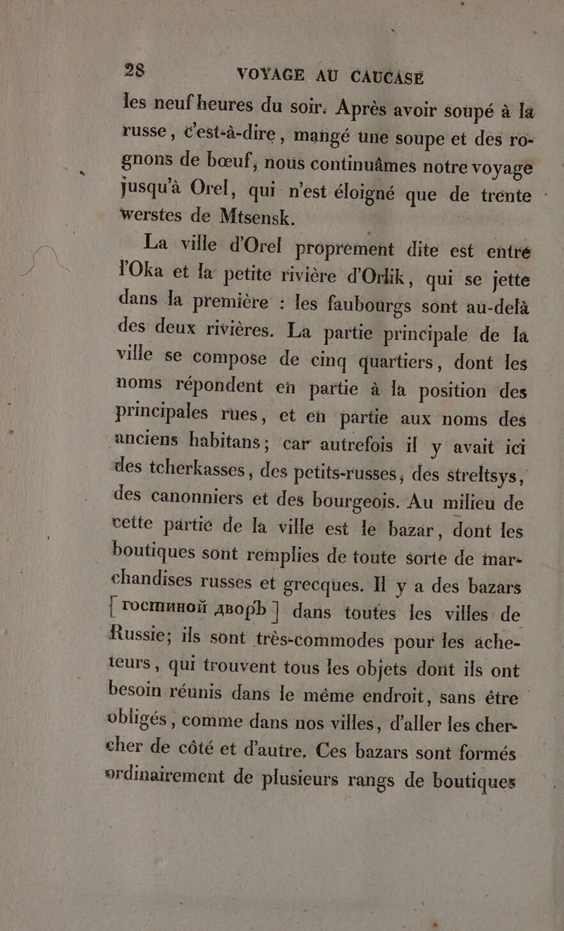 les neuf heures du soir, Après avoir soupe à la russe, C'est-à-dire, mañgé une soupe et des ro- gnons de bœuf, nous continuâmes notre voyage jusqu’à Orel, qui: n’est éloigné que de trente : werstes de Mtsensk. # La ville d'Orel proprement dite est entre Oka et la petite rivière d’Orlik , qui se jette dans Ja première : les faubourgs sont au-delà des deux rivières. La partie principale de Ia ville se compose de cinq quartiers, dont les noms répondent en partie à Îa position des principales rues, et en partie aux noms des anciens habitans; car autrefois il y avait ici des tcherkasses, des petits-russes, des streltsys, des canonniers et des bourgeois. Au milieu de cette partie de la ville est le bazar, dont les boutiques sont remplies de toute éorte de mar- chandises russes et grecques. I y a des bazars | rocmmnon ABopb ] dans toutes les villes de Russie; ils sont très-commodes pour les ache- teurs, qui trouvent tous les objets dont ils ont besoin réunis dans le méme endroit, sans étre obligés, comme dans nos villes, d'aller les cher- cher de côté et d'autre, Ces bazars sont formés ordinairement de plusieurs rangs de boutiques