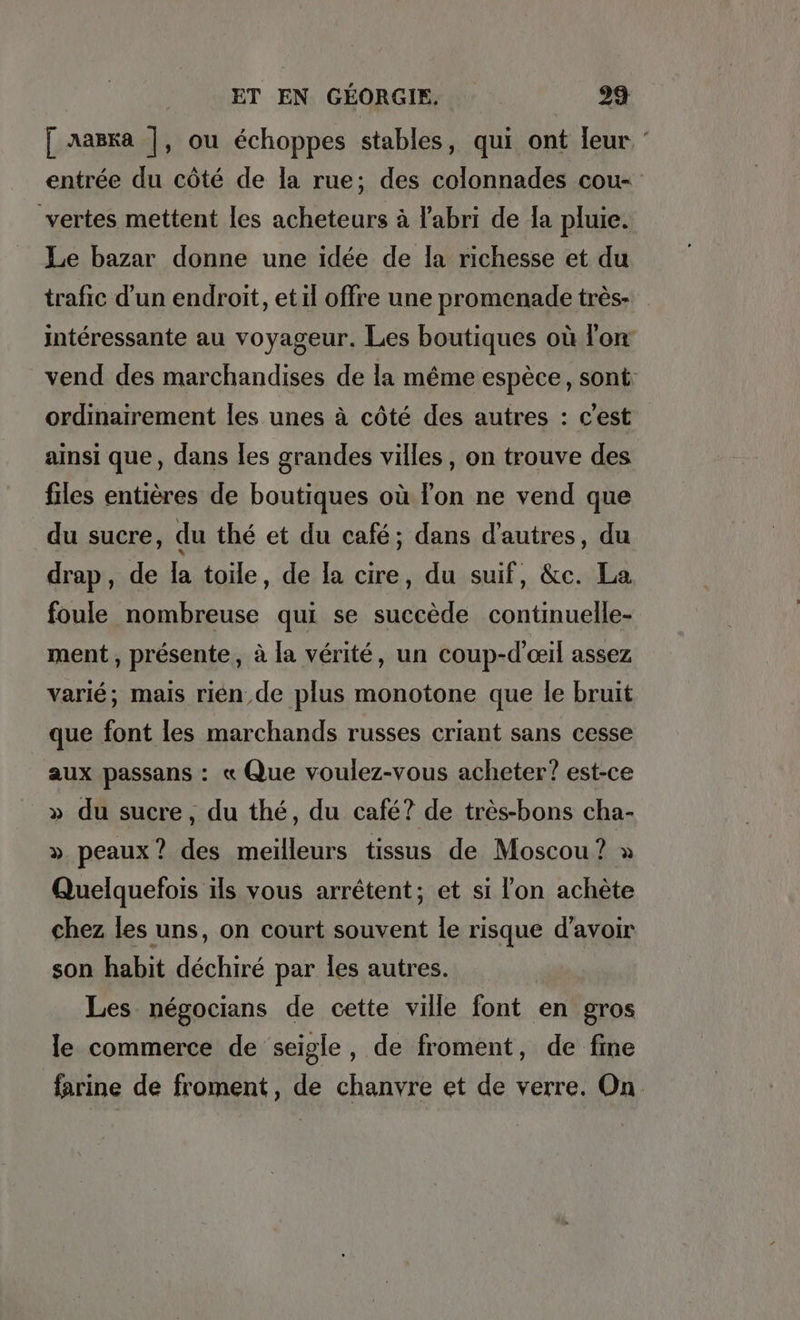 [ aaëka |, ou échoppes stables, qui ont leur ° entrée du côté de la rue; des colonnades cou- vertes mettent les acheteurs à l'abri de la pluie. Le bazar donne une idée de la richesse et du trafic d'un endroit, et il offre une promenade très- interessante au voyageur. Les boutiques où l'on vend des marchandises de la même espèce, sont: ordinairement les unes à côté des autres : c'est ainsi que, dans les grandes villes, on trouve des files entières de boutiques où lon ne vend que du sucre, du thé et du café; dans d’autres, du drap, de la toile, de la cire, du suif, &amp;c. La foule nombreuse qui se succede continuelle- ment , présente, à la vérité, un coup-d'ceil assez varié; mais rien,de plus monotone que le bruit que font les marchands russes criant sans cesse aux passans : « Que voulez-vous acheter? est-ce » du sucre, du thé, du café? de très-bons cha- » peaux? des meilleurs tissus de Moscou ? » Quelquefois ils vous arretent; et si l'on achète chez les uns, on court souvent le risque d’avoir son habit déchiré par les autres. Les négocians de cette ville font. en gros le commerce de seigle, de froment, de fine farine de froment, de chanvre et de verre. On