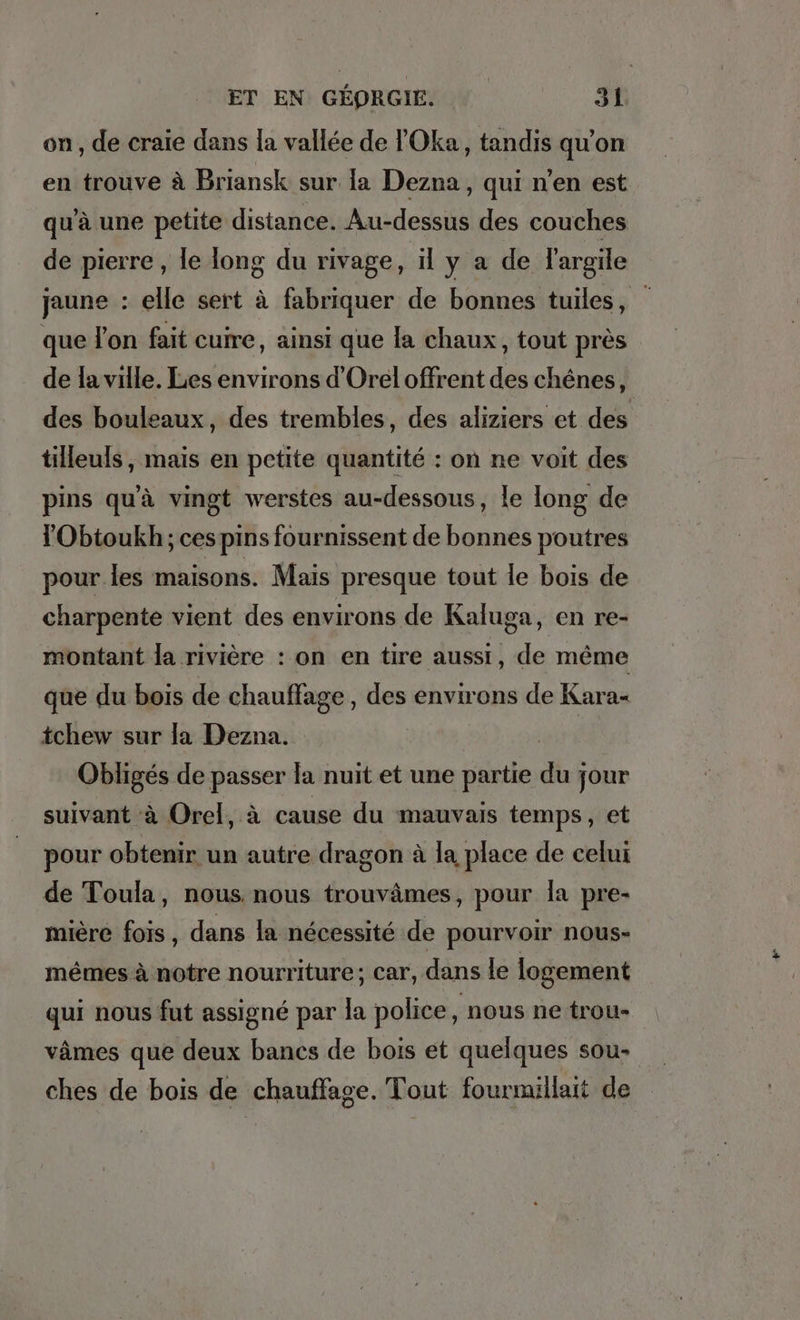 on, de craie dans la vallée de !’Oka, tandis qu’on en trouve à Briansk sur la Dezna, qui n’en est qu'à une petite distance. Au-dessus des couches de pierre , le long du rivage, il y a de l'argile jaune : elle sert à fabriquer de bonnes tuiles, que lon fait cuire, ainsi que la chaux, tout près de la ville. Les environs d’Orel offrent des chênes, des bouleaux, des trembles, des aliziers et des tilleuls , mais en petite quantité : on ne voit des pins qu'à vingt werstes au-dessous, le long de l'Obtoukh; ces pins fournissent de bonnes poutres pour les maisons. Mais presque tout le bois de charpente vient des environs de Kaluga, en re- montant la rivière : on en tire aussi, de même que du bois de chauffage, des environs de Kara- tchew sur la Dezna. | Obligés de passer la nuit et une partie du jour suivant à Orel, à cause du mauvais temps, et pour obtenir un autre dragon à la place de celui de Toula, nous. nous trouvämes, pour la pre- mière fois, dans la nécessité de pourvoir nous- mêmes à notre nourriture; car, dans le logement qui nous fut assigné par la police , nous ne trou- vâmes que deux bancs de bois et quelques sou- ches de bois de chauffage. Tout fourmillait de