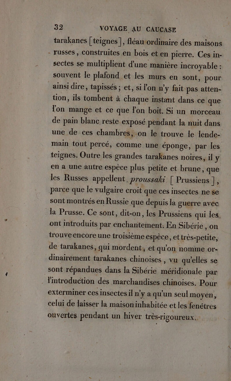 tarakanes | teignes ], fléau ordinaire des maisons - russes, construites en bois et en pierre. Ces in- sectes se multiplient d’une manière incroyable : souvent le plafond et les murs en sont, pour ainsi dire, tapisses ; et, si l'on n'y fait pas atten- tion, ils tombent à chaque instant dans ce que lon mange et ce que Ton boit. Si un morceau de pain blanc reste exposé pendant la nuit dans une de ces chambres, on le trouve le lende- main tout percé, comme une éponge, par les teignes. Outre les grandes tarakanes noires, il y en a une autre espèce plus petite et brune, que les Russes appellent. proussaki [ Prussiens ], parce que le vulgaire croit que ces Insectes ne se sont montrés en Russie que depuis la guerre avec la Prusse. Ce sont, dit-on, les Prussiens qui les, ont introduits par enchantement. En Sibérie , on trouveencore une troisième espèce, et tres-petite, de tarakanes, qui mordent; et qu'on nomme or- dinairement tarakanes chinoises , vu qu'elles se sont répandues dans la Sibérie méridionale par . Ymtroduction des marchandises chinoises. Pour exterminer ces insectes il nya qu'un seulmoyen, celui de laisser la maison inhabitée et les fenêtres ouvertes pendant un hiver très-rigoureux..