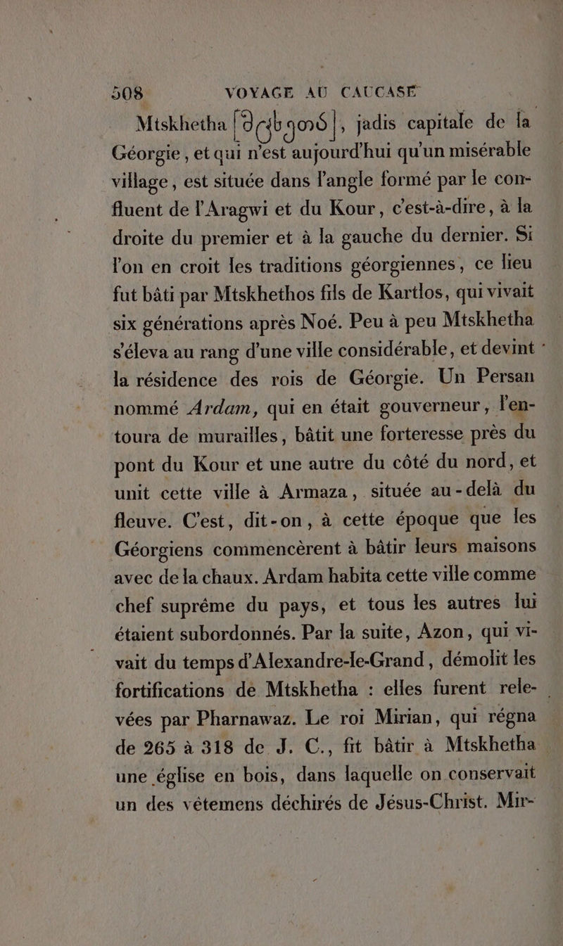 Mtskhetha Le jo}; jadis capitale de la Géorgie , et qui n’est aujourd'hui qu'un misérable village , est située dans l'angle formé par le con- fluent de l'Aragwi et du Kour, c'est-à-dire, à la droite du premier et à la gauche du dernier. Si lon en croit les traditions géorgiennes, ce leu fut bâti par Mtskhethos fils de Kartlos, qui vivait six générations après Noé. Peu à peu Miskhetha s'éleva au rang d’une ville considérable, et devint ° la résidence des rois de Géorgie. Un Persan nommé Ardam, qui en était gouverneur, l'en- toura de murailles, bâtit une forteresse près du pont du Kour et une autre du côté du nord, et unit cette ville à Armaza, située au-delà du fleuve. C’est, dit-on, à cette époque que les Géorgiens commencèrent à bâtir leurs maisons avec de la chaux. Ardam habita cette ville comme chef suprême du pays, et tous les autres lu étaient subordonnés. Par la suite, Azon, qui vi- vait du temps d’Alexandre-le-Grand , démolit les fortifications de Mtskhetha : elles furent rele- _ vées par Pharnawaz. Le roi Mirian, qui régna | de 265 à 318 de J. C., fit bâtir à Mtskhetha | une église en bois, dans laquelle on conservait un des vetemens déchirés de Jésus-Christ. Mir-