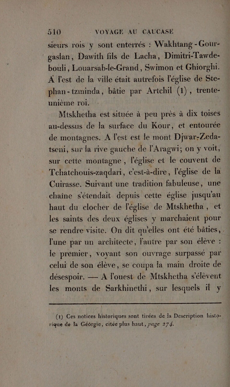 sieurs rois y sont enterrés : Wakhtang - Gour- gaslan, Dawith fils de Lacha, Dimitri-Tawde- bouli, Louarsab-le-Grand , Swimon et Ghiorghı. À Test de la ville était autrefois l'église de Ste- phan-tzminda, bâtie par Artchil (1), trente- unième ro. | ), | Mtskhetha est située à peu près à dix toises au-dessus de la surface du Kour, et entourée de montagnes. A l'est est le mont Djwar-Zeda- tseni, sur ja rive gauche de !’Aragwi; on y voit, sur cette montagne , l'église et le couvent de Tchatchouis-zagdari, c'est-à-dire, l'église de la Cuirasse. Suivant une tradition fabuleuse, une chaine s'étendait depuis cette église jusqu'au haut du clocher de l'église de Mtskhetha, et les saints des deux églises y marchaient pour se rendre visite. On dit qu’elles ont été bâties, l'une par un architecte, fautre par son élève : le premier , voyant son ouvrage surpassé par 5 celui de son élève, se coupa la main droite de désespoir. — A l’ouest de Mtskhetha s'élèvent les monts de Sarkhinethi, sur lesquels il y : (1) Ces notices historiques sont tirées de Ja Description histo- rique de la Géorgie, citée plus haut, page 274.
