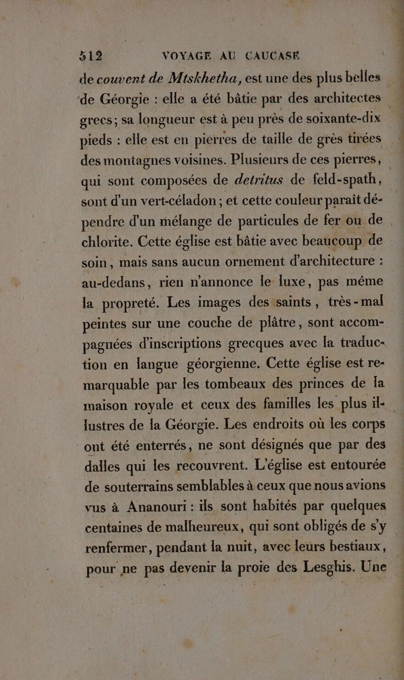 pieds : : elle est en pierres de taille de gres tirées qui sont composées de detritus de feld- -spath, sont d’un vert-céladon ; et cette couleur paraît dé- soin, mais sans aucun ornement d'architecture : au-dedans, rien n’annonce le luxe, pas même la propreté. Les images des saints, très -mal peintes sur une couche de plâtre, sont accom- tion en langue géorgienne. Cette église est re- marquable par les tombeaux des princes de la lustres de la Georgie. Les endroits où les corps ont été enterrés, ne sont désignés que par des dalles qui les recouvrent. L'église est entourée de souterrains semblables à ceux que nous avions vus à Ananouri : ils sont habités par quelques renfermer, pendant la nuit, avec leurs bestiaux, N