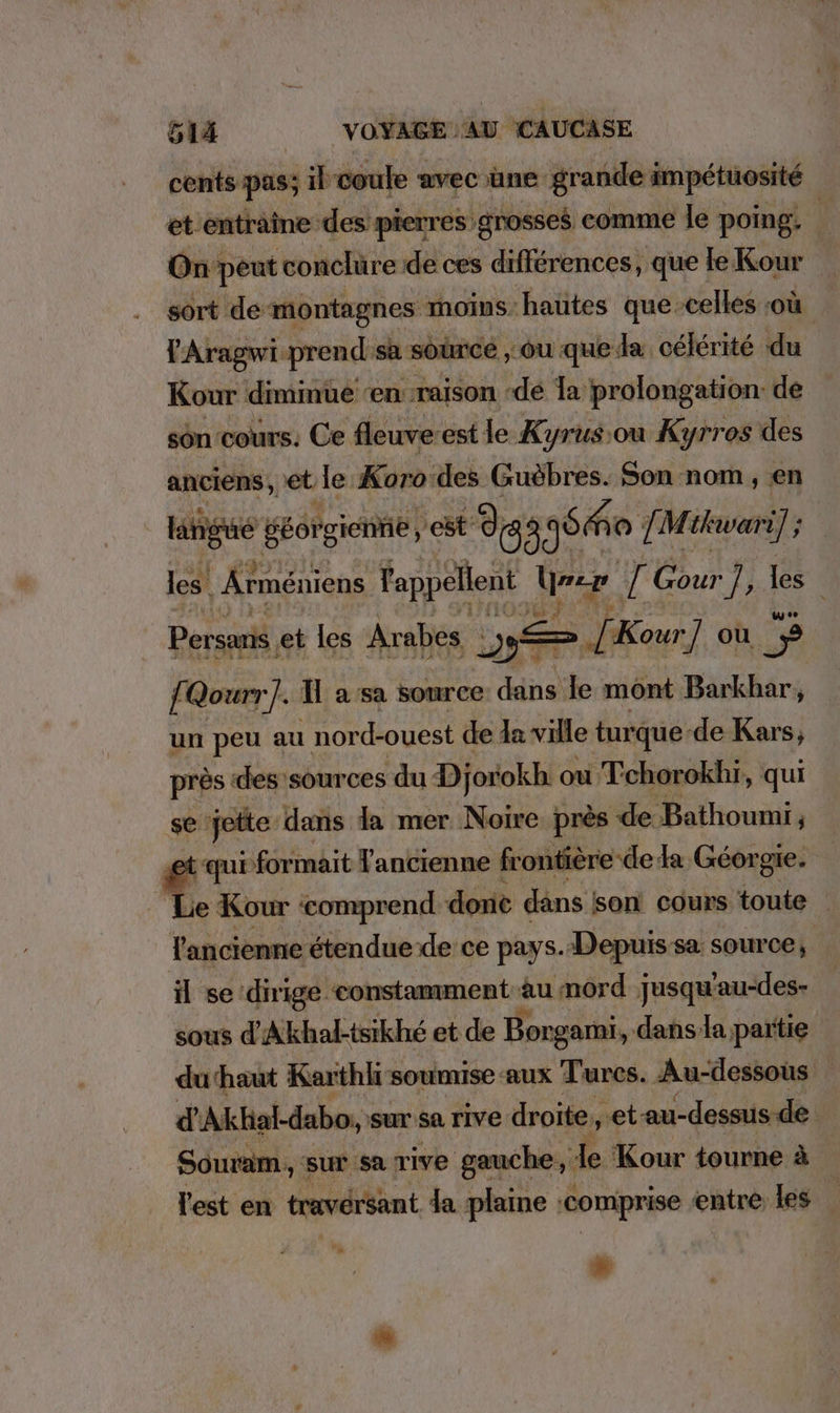 cents pas; il coule avec une grande impétuosité et entraîne des pierres grosses comme le poing, h On peut conclüre de ces differences, ‚ que le Kour sort de montagnes moins hautes que-celles où lAragwiprend sa source ‚ou que: da célérité du Kour diminue ‘en: raison «de la prolongation: de son cours. Ce fleuve-est le Kyrus:ou Kyrros des anciens, et le Koro:des Guöbres. Son nom, en langue geörgienne, est: d 3 gone J: M: tkwari] ; les. Ärmeniens Tappellent mer / Gour ua les | Persaris. et les Arabes „> Je Kour] ou 8 f Qourr]. Il a sa source dans le mont Barkhar, un peu au nord-ouest de la ville turque (de Kars; près des sources ‚du Djorokh ou Tehorokhi, qui se jette dans da mer Noire près de Bathoumi, qui formait Tancienne frontière ‘de fa Georgie. | ‘Le Kour comprend done dans son! cours toute | l'ancienne étendue de ce pays. Depuis sa source, il se dirige constamment au mord jusqu'au-des- sous d’Akhal-tsikhe et de Borgami, dans/la partie duhaut Karthli: soumise aux Turcs. Au-dessous d’Akhal-dabo, sur: sa rive droite, ‚et au-dessus.de Souram, sur sa rive gauche, Je Kour tourne à l'est en traversant da plame ‘comprise entre les #