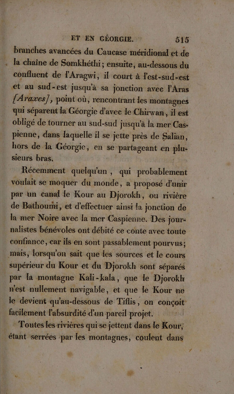 branches avancées du Caucase méridional et de . Ja chaine de Somkhethi; ensuite, au-dessous du confluent de l'Aragwi, , il court à L'est- sud-est et au sud-est Jusqu'à sa jonction avec l'Aras lAraxes], point où, rencontrant les montagnes qui séparent la Géorgie d'avec le Chirwan, il est obligé de tourner au sud-sud : jusqu'à la mer Cas: pienne, dans laquelle il se jette près de Salian, hors de la Géorgie, en se partageant en .. sieurs bras. Récemment huit , qui probablement voulait se moquer du monde, a proposé d’unir par un canal le Kour au Djorokh, ou rivière de Bathoumi, et d'effectuer ainsi la Jonction de la mer Noire avec la mer Caspienne. Des jour: nalistes bénévoles ont débité ce conte avec toute confrance, car ils en sont passablement pourvus; ‚mais, lorsqu'on sait que les sources et le cours supérieur du Kour et du Djorokh sont séparés par Ja montagne Kali-kala, que le Djorokh west nullement navigable , et que le Kour ne le devient qu'au-dessous de Tiflis, on conçoit. facilement l'absurdité d'un pareil projet. | ' Toutesles rivières qui se jettent dans le Kour,, étant serrées ‘par les montagnes, coulent dans