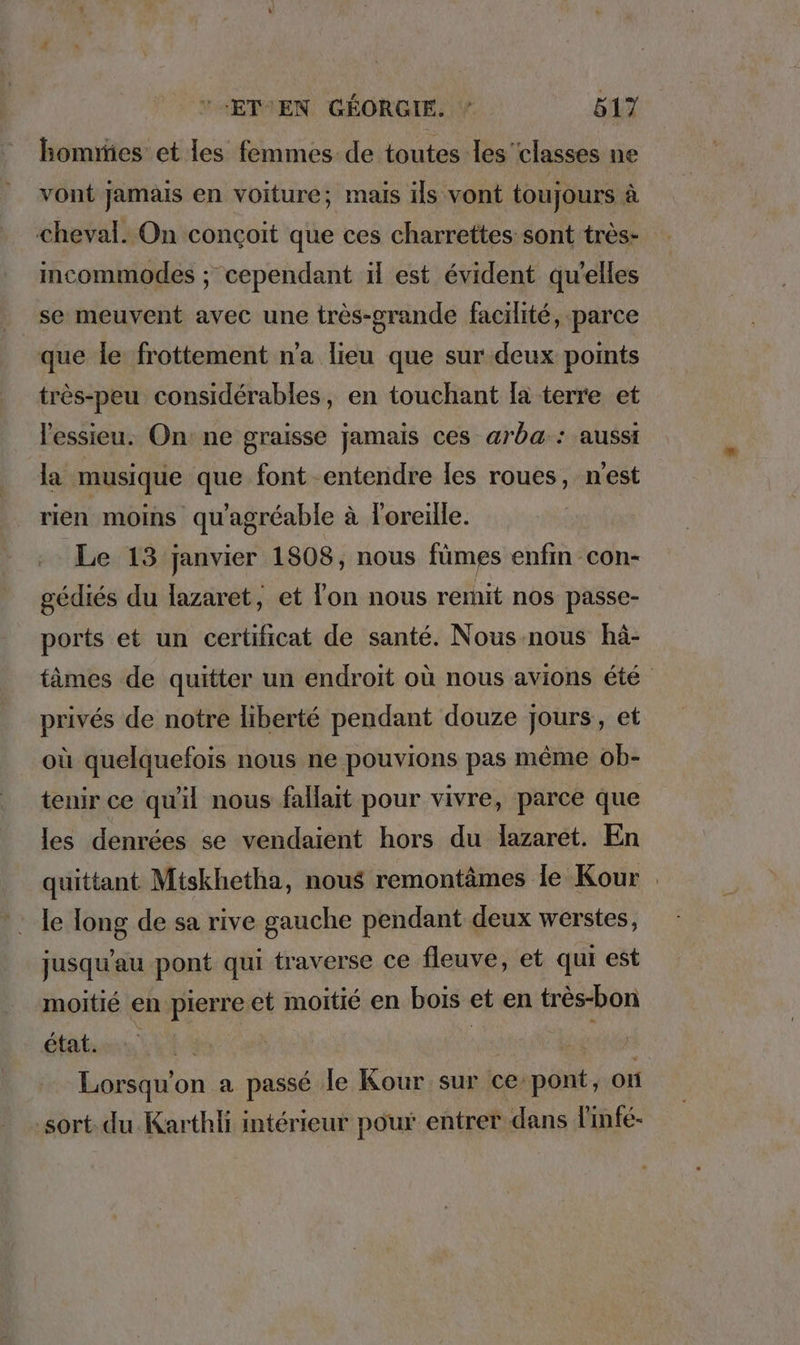 homes et les femmes de toutes les classes ne vont jamais en voiture; mais ils vont toujours à cheval. On conçoit que ces charrettes sont très- incommodes ; cependant il est évident qu’elles se meuvent avec une très-grande facilité, parce que le frottement n'a lieu que sur deux points très-peu considérables, en touchant la terre et l'essieu. On: ne graisse jamais ces arba:: aussi la musique que font entendre les roues, n'est rien moins qu'agréable à l'oreille. Le 13 janvier 1808, nous fümes enfin con- gedies du lazaret, et l'on nous remit nos passe- ports et un certificat de santé. Nous-nous hä- tämes de quitter un endroit où nous avions été privés de notre liberté pendant douze jours, et où quelquefois nous ne pouvions pas même ob- tenir ce qu'il nous fallait pour vivre, parce que les denrées se vendaient hors du lazaret. En quittant Mtskhetha, nous remontämes le Kour le long de sa rive gauche pendant deux werstes, jusqu'au pont qui traverse ce fleuve, et qui est moitié en pierre et moitié en bois et en tres-bon état. 7 Lorsqu'on a passé le Kour sur ce pont, on sort. du Karthli intérieur pour entrer dans linfe-