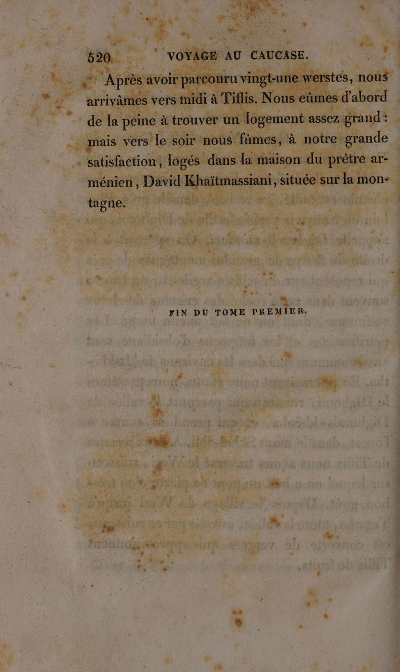 ‚ Après avoir paréouru vingt-une werstes, nous arrivämes vers midi à Tiflis. Nous eümes d'abord de la peine à trouver un Jogement assez grand: mais vers le soir nous fümes, à notre grande satisfaction, logés dans la maison du prêtre ar- ménien , David Khaïtmassiant, située sur la mon- tagne. ve FIN DU TOME PREMIER, us.