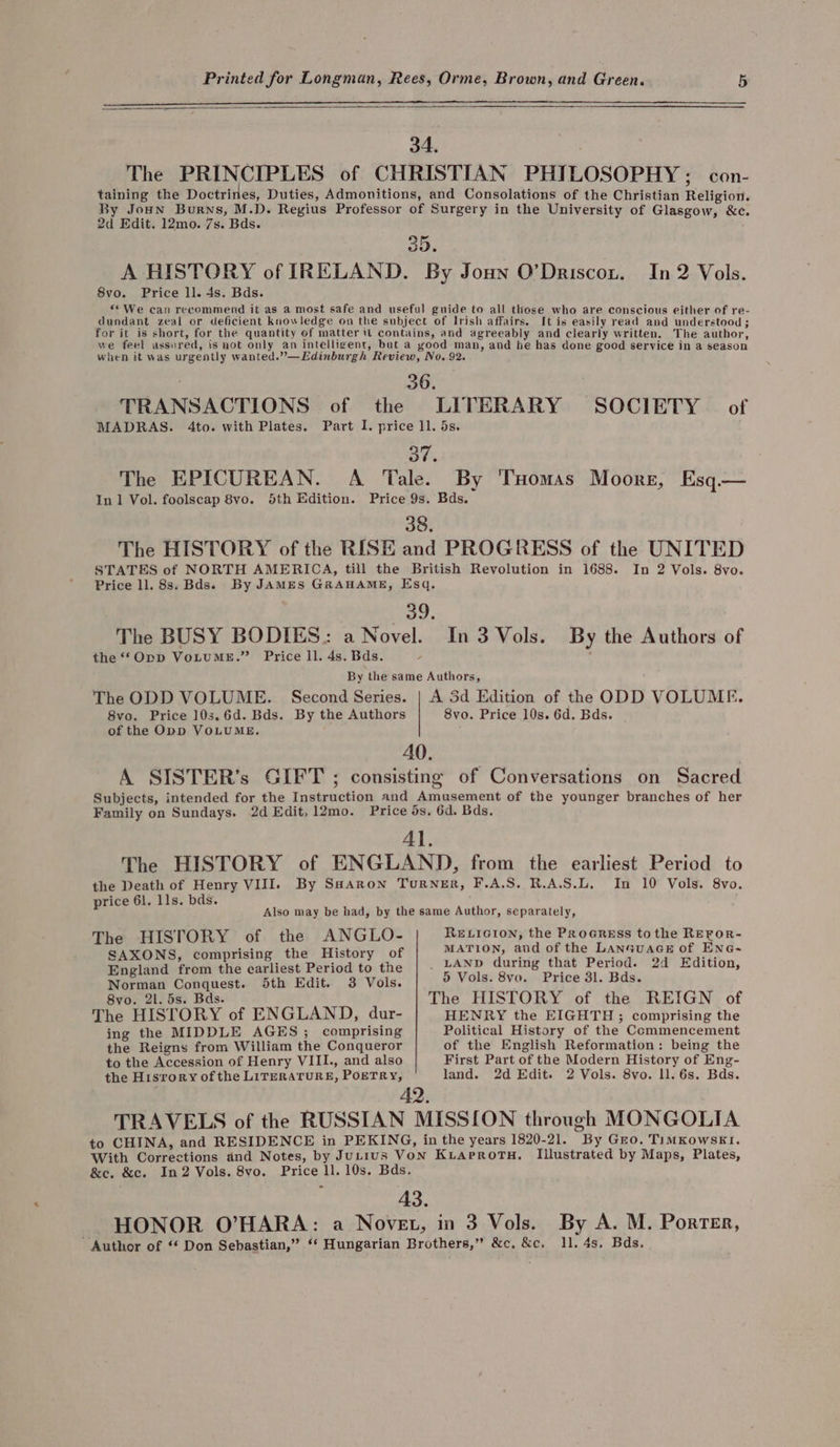 34, ۱ The PRINCIPLES of CHRISTIAN PHILOSOPHY: con- taining the Doctrines, Duties, Admonitions, and Consolations of the Christian Religion. By Joun Burns, M.D. Regius Professor of Surgery in the University of Glasgow, &amp;c. 2d Edit. 12mo. 7s. Bds. 35 ev ۰ A HISTORY of IRELAND. By Joun بتمعیوط0‎ In 2 Vols. 8vo. Price 110 4s. Bds. ۶۰ We can recommend it as a most safe and useful guide to all those who are conscious either of re- dundant zeal or deficient knowledge on the subject of Irish affairs. It is easily read and understood ; for it is short, for the quantity of matter it contains, and agreeably and clearly written. The author, we feel assured, is not only an intelligent, but a yood man, and he has done good service in a season when it was urgently wanted.”—Edinburgh Review, No. 92. ۱ 36. TRANSACTIONS of the LITERARY SOCIETY © of MADRAS. 4to. with Plates. Part I. price 11, ۰ 37. The EPICUREAN. A ‘Tale. By ‘THomas Moore, Esq.— In 1 Vol. foolscap 8vo. 5th Edition. Price 9s. Bds. 38, The HISTORY of the RISE and PROGRESS of the UNITED STATES of NORTH AMERICA, till the British Revolution in 1688. In 2 Vols. 8vo. Price ll. 8s. Bds»s By JAMES GRAHAME, Esq, 39. The BUSY BODIES: a Novel. the ‘Opp VoLuME.” Price 11, 4s. Bds. By the same Authors, The ODD VOLUME. Second Series. | A 3d Edition of the ODD VOLUME. 8vo. Price 10s.6d. Bds. By the Authors 8vo. Price 10s. 6d. Bds. of the Opp VOLUME. 40. A SISTER’s GIFT ; consisting of Conversations on Sacred Subjects, intended for the Instruction and Amusement of the younger branches of her Family on Sundays. 2d Edit, 12mo. Price ds. 6d. ۰ 41. The HISTORY of ENGLAND, from the earliest Period to the Death of Henry VIII. By SaHaron Turner, F.A.S. R.A.S.L. In 10 Vols. 8vo. price 61, 118. 8*۰ In 3 Vols. By the Authors of Also may be had, by the same Author, separately, The HISTORY of the ANGLO- RELIGION, the Proaress tothe REFoR- SAXONS, comprising the History of MATION, and of the LanauacE of Ene- England from the earliest Period to the | . LAND during that Period. 2d Edition, Norman Conquest. 5th Edit. 3 Vols. 5 Vols. 8۲۵, Price 31. Bds. The HISTORY of the REIGN of HENRY the EIGHTH و‎ comprising the Political History of the Commencement of the English Reformation: being the First Part of the Modern History of Eng- land. 2d Edit. 2 Vols. 8vo. 11. 6s. Bds. 870, 21. 5s. Bds. The HISTORY of ENGLAND, dur- ing the MIDDLE AGES; comprising the Reigns from William the Conqueror to the Accession of Henry VIII., and also the History of the LITERATURE, POETRY, Illustrated by Maps, Plates, &amp;e. &amp;c. In2 Vols. 8vo. By A. M. Porter, 11, 4s, Bds.