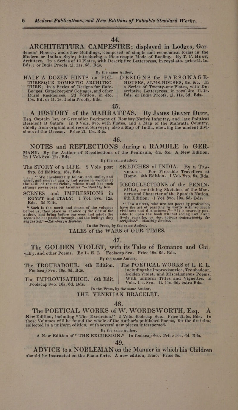 Architect. Bds.; or India Proofs, 11. lis. 6d. Bds. DESIGNS for PARSONAGE- HOUSES, ALMS-HOUSES, &amp;c. &amp;c. In a Series of Twenty-one Plates, with De- scriptive Letterpress, in royal 4to. 11, 1s. Bds. or India Proofs, م11‎ 118, 6d. Bds. HALF A DOZEN HINTS on PIC- TURESQUE DOMESTIC ARCHITEC- TURE; ina Series of Designs for Gate- Lodges, Gamekeepers’ Cottages, and other Rura) Residences. 2d Edition, in 4to. 15s. Bd. or 11. 1s. India Proofs, Bds. Resident at Satara. sions of the Deccan. Price 21, 15s. Bds. In 1 Vol. 8vo. 12s. Bds. SKETCHES of INDIA. By a Tra- VELLER. For Fire-side Travellers at Home. 4th Edition. 1 Vol. ‘8vo. 9s. Bds. RECOLLECTIONS of the PENIN- SULA, containing Sketches of the Man- ners and Character of the Spanish Nation, 5th Edition. -1 Vol. 8vo. 10s. 6d. Bds. ‘¢ Few writers, who are not poets by profession, have the art of painting in words with so much vividness and distinctness.”,—“ It is scarcely pos- sible to open the book without seeing useful and lively remarks, or descriptions indescribably de- seriptive.”—Monthly Review. The STORY ofa LIFE. 2 Vols. post 8vo. 3d Edition, 18s. Bds. --.. “ We involuntarily follow, and smile, and weep, and recover again, and pause in wonder at the skill of the magician, whose wand has such strange power over our faculties.”-—Monthly Rev. SCENES and IMPRESSIONS in EGYPT and ITALY. 1 Vol. 8vo. 12s. Bds. 3d Edit. ۶ Such is the merit and charm of the volumes before us, they place us at once by the side of the author, and bring before our eyes and minds the scenes he has passed through, and the feelings they suggested.” —Edinburgh Review. Price 10s. 6d. Bds. valry, and other Poems. The POETICAL WORKS of L. E. L. including the Improvisatrice, Troubadour, Golden Violet, and Miscellaneous Poems, With uniform Titles and Vignettes, 3 Vols. f.c. 8vo. 11, 11s. 6d. extra Bds. The TROUBADOUR. Foolscap 870۰ 10s. 6d. Bds. The IMPROVISATRICE. 6th Edit. Foolscap 8vo. 10s. 6d. Bds. 4th Edition. Price 21. 5s. Bds. In New Edition, including ‘‘ The Excursion.”’ In foolscap 8vo. Price 10s. 6d. Bds. | should be instructed on the Piano-forte.