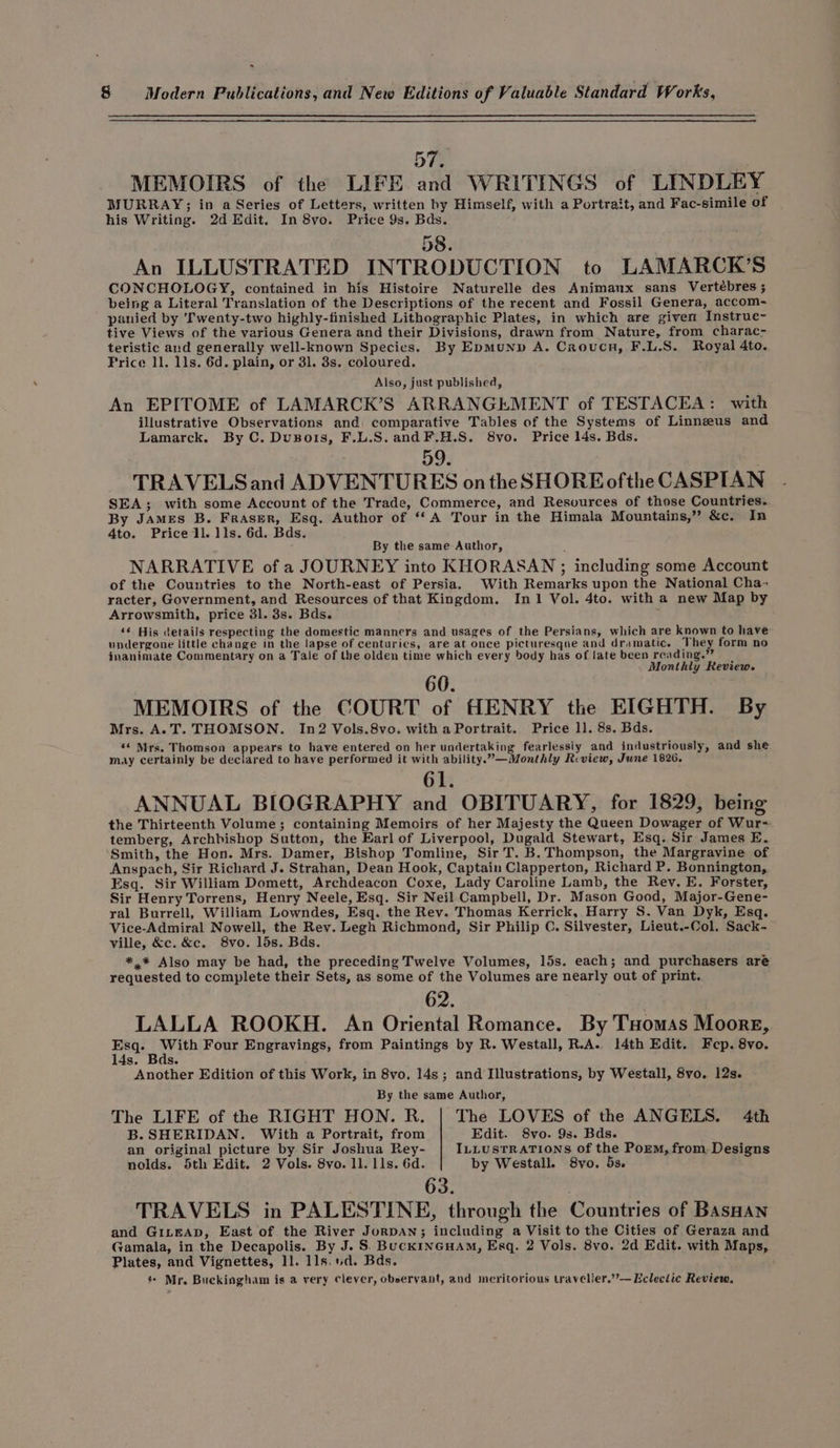 ۰ 8 Modern Publications, and New Editions of Valuable Standard Works, 57, MEMOIRS of the LIFE and WRITINGS of LINDLEY MURRAY; in a Series of Letters, written by Himself, with a Portrait, and Fac-simile of his Writing. 2d Edit. In 8vo. Price 9s. Bds. 58. An ILLUSTRATED INTRODUCTION to LAMARCK’S CONCHOLOGY, contained in his Histoire Naturelle des Animaux sans Vertébres و‎ being a Literal Translation of the Descriptions of the recent and Fossil Genera, accom- panied by ‘Twenty-two highly-finished Lithographic Plates, in which are given Instrue~ tive Views of the various Genera and their Divisions, drawn from Nature, from charac- teristic and generally well-known Species. By EpMuND A. Croucn, F.L.S. Royal 4to. Frice 11, 118, 6d. plain, or 31. 3s. coloured. Also, just published, An EPITOME of LAMARCK’S ARRANGEMENT of TESTACEA: with illustrative Observations and comparative Tables of the Systems of Linnzeus and Lamarck. By C. (18 و018‎ F.L.S.andF.H.S. 8vo. Price 14s. Bds. 59. TRAVELS and ADVENTURES ontheSHORE ofthe CASPIAN SEA; with some Account of the Trade, Commerce, and Resources of those Countries. By James B. Fraser, Esq. Author of ‘A Tour in the Himala Mountains,” &amp;c. In 4to. Price 11, lls. 6d. Bds. By the same Author, NARRATIVE of a JOURNEY into KHORASAN ; including some Account of the Countries to the North-east of Persia. With Remarks upon the National Cha- racter, Government, and Resources of that Kingdom. In1 Vol. 4to. with a new Map by Arrowsmith, price 3l. 3s. Bds. E ‘¢ His details respecting the domestic manners and usages of the Persians, which are known to have undergone little change in the lapse of centuries, are at once picturesque and dramatic. They form no inanimate Commentary on a Tale of the olden time which every body has of late been reading.” Monthly Review. MEMOIRS of the COURT of HENRY the EIGHTH. By Mrs. A. T. THOMSON. In2 Vols.8vo. with a Portrait. Price 11, 8s. Bds. >» Mrs. Thomson appears to have entered on her undertaking fearlessiy and industriously, and she may certainly be declared to have performed it with ability.”—Monthly Review, June 1826. 61. ANNUAL BIOGRAPHY and OBITUARY, for 1829, being the Thirteenth Volume; containing Memoirs of her Majesty the Queen Dowager of Wur- temberg, Archbishop Sutton, the Earl of Liverpool, Dugald Stewart, Esq. Sir James E. Smith, the Hon. Mrs. Damer, Bishop Tomline, Sir 1. B. Thompson, the Margravine of Anspach, Sir Richard J. Strahan, Dean Hook, Captain Clapperton, Richard P. Bonnington, Esq. Sir William Domett, Archdeacon Coxe, Lady Caroline Lamb, the Rev. E. Forster, Sir Henry Torrens, Henry Neele, Esq. Sir Neil Campbell, Dr. Mason Good, Major-Gene- ral Burrell, William Lowndes, Esq. the Rev. Thomas Kerrick, Harry S. Van Dyk, Esq. Vice-Admiral Nowell, the Rev. Legh Richmond, Sir Philip C. Silvester, Lieut.-Col. Sack- ville, &amp;c. &amp;c, 8vo. 15s. Bds. *,* Also may be had, the preceding Twelve Volumes, 15s. each; and purchasers are requested to complete their Sets, as some of the Volumes are nearly out of print. 62. ۱ LALLA ROOKH. An Oriental Romance. By ۱۵۱۲۸5 Moore, he es Four Engravings, from Paintings by R. Westall, R.A. 1401 Edit. Fep. 8vo. 14s. Se Another Edition of this Work, in 8vo. 14s; and Illustrations, by Westall, 8vo. 12s. By the same Author, The LIFE of the RIGHT HON. R. | The LOVES of the ANGELS. 4th B. SHERIDAN. With a Portrait, from Edit. 8vo. 9s. Bds. an original picture by Sir Joshua Rey- ILLUSTRATIONS of the Porm, from, Designs nolds. 5th Edit. 2 Vols. 8۷0۰ 11. Ils. 6d. by Westall. 8vo. 5s. 63. : TRAVELS in PALESTINE, through the Countries of Basnan and GILEAD, East of the River JorDAN; including a Visit to the Cities of Geraza and Gamala, in the Decapolis. By J. 5 Buckincuam, Esq, 2 Vols. 8vo. 2d Edit. with Maps, Plates, and Vignettes, 11. 118. ۱:0, Bds. ; « Mr. Buckingham is a very clever, observant, and meritorious traveller.’’— Eclectic Review.