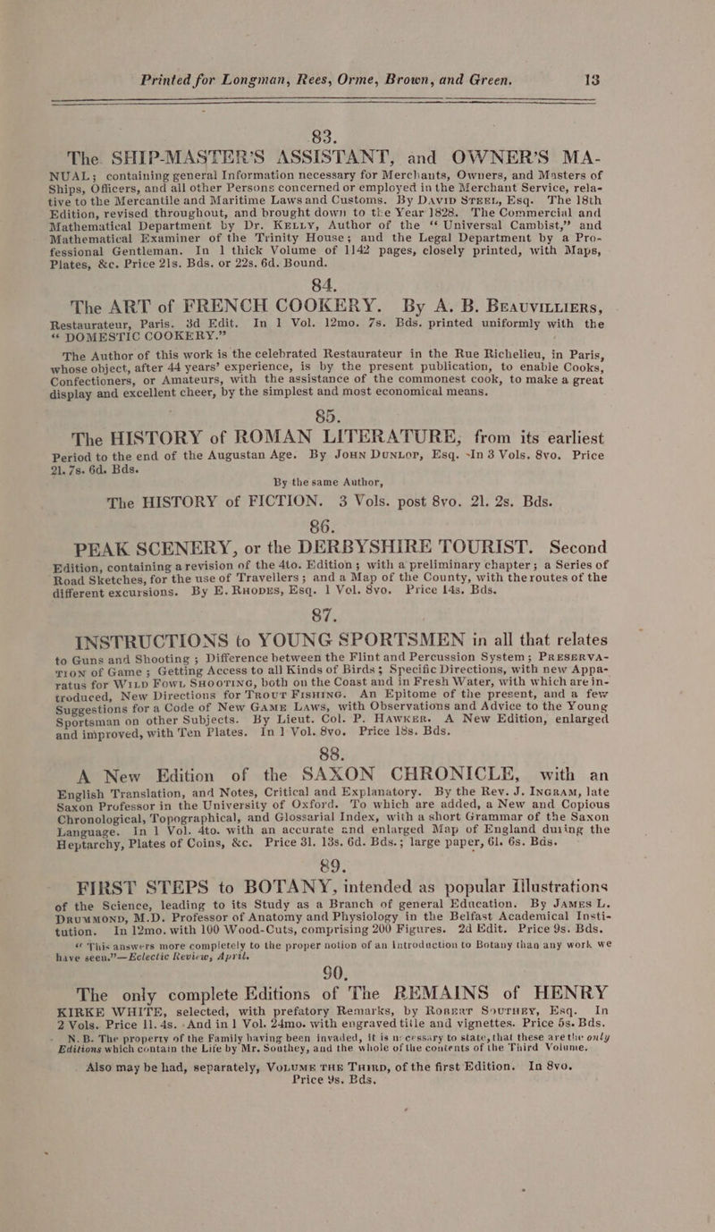 83. The SHIP-MASTER’S ASSISTANT, and OWNER’S MA- NUAL; containing general Information necessary for Merchants, Owners, and Masters of Ships, Officers, and all other Persons concerned or employed in the Merchant Service, rela- tive to the Mercantile and Maritime Laws and Customs. By DaAvip واه‎ Esq. The 18th Edition, revised throughout, and brought down to the Year 1828. The Commercial and Mathematical Department by Dr. Krxiiy, Author of the ۴ Universal Cambist,” and Mathematical Examiner of the Trinity House; and the Legal Department by a Pro- fessional Gentleman. In 1 thick Volume of 1142 pages, closely printed, with Maps, Plates, &amp;c. Price 218, Bds. or 228, 6d. Bound. 84. The ART of FRENCH COOKERY. By A. B. Beavuviuers, Restaurateur, Paris. 3d Edit. In 1 Vol. 12mo. 7s. Bds. printed uniformly with the &gt;&gt; DOMESTIC COOKERY.” The Author of this work is the celebrated Restaurateur in the Rue Richelieu, in Paris, whose object, after 44 years’ experience, is by the present publication, to enable Cooks, Confectioners, or Amateurs, with the assistance of the commonest cook, to make a great display and excellent cheer, by the simplest and most economical means. 85. The HISTORY of ROMAN LITERATURE, from its earliest Period to the end of the Augustan Age. By Joun Duntor, Esq. ~In 3 Vols. 8vo. Price 21. 7۰ 6d. Bds. By the same Author, The HISTORY of FICTION. 3 Vols. post 8vo. 21. 2s. Bds. 86. PEAK SCENERY, or the DERBYSHIRE TOURIST. Second Edition, containing a revision of the Ato. Edition و‎ with a preliminary chapter; a Series of Road Sketches, for the use of Travellers; and a Map of the County, with theroutes of the different excursions. By E.Ruopxs, Esq. 1 Vol. 8۷۵, Price 14s, Bds. 87. ۱ INSTRUCTIONS to YOUNG SPORTSMEN in all that relates to Guns and Shooting و‎ Difference between the Flint and Percussion System; PRESERVA- Tron of Game; Getting Access to all Kinds of Birds و‎ Specific Directions, with new Appa- ratus for W1LpD Fowt SHOOTING, both on the Coast and in Fresh Water, with which are in- troduced, New Directions for Trour Frsuinc. An Epitome of the present, and a few Suggestions for a Code of New GAME Laws, with Observations and Advice to the Young Sportsman on other Subjects. By Lieut. Col. P. HAwker. A New Edition, enlarged and improved, with Ten Plates. In] Vol. 8۷0, Price 18s. Bds. 88. A New Edition of the SAXON CHRONICLE, with an English Translation, and Notes, Critical and Explanatory. By the Rev. J. Incram, late Saxon Professor in the University of Oxford. To which are added, a New and Copious Chronological, Topographical, and Glossarial Index, with a short Grammar of the Saxon Language. In 1 Vol. 4to. with an accurate and enlarged Map of England duiing the Heptarchy, Plates of Coins, &amp;c. Price 31. 13s, 6d. Bds.; large paper, 61. 6s. Bds. 89. FIRST STEPS to BOTANY, intended as popular illustrations of the Science, leading to its Study as a Branch of general Education. By James L. Druumonp, M.D. Professor of Anatomy and Physiology in the Belfast Academical Insti- tution. In 12mo. with 100 Wood-Cuts, comprising 200 Figures. 2d Edit. Price 9s. Bds. « This answers more completely to the proper notion of an Introduction to Botany than any work we have seen.”’—Eclectic Review, April. 90, The only complete Editions of The REMAINS of HENRY KIRKE WHITE, selected, with prefatory Remarks, by Rosgarr Sourney, Esq. In 2 Vols. Price 11. 4s. And in] Vol. 24mo. with engraved tille and vignettes. Price 5s. Bds. N.B-. The property of the Family baving been invaded, it is necessary to state, that these arethe only Editions which contain the Life by Mr. Southey, and the whole of the contents of the Third Volume. _ Also may be had, separately, VoLUME THE Turin, of the first Edition. In ۰ Price Ys. ۰