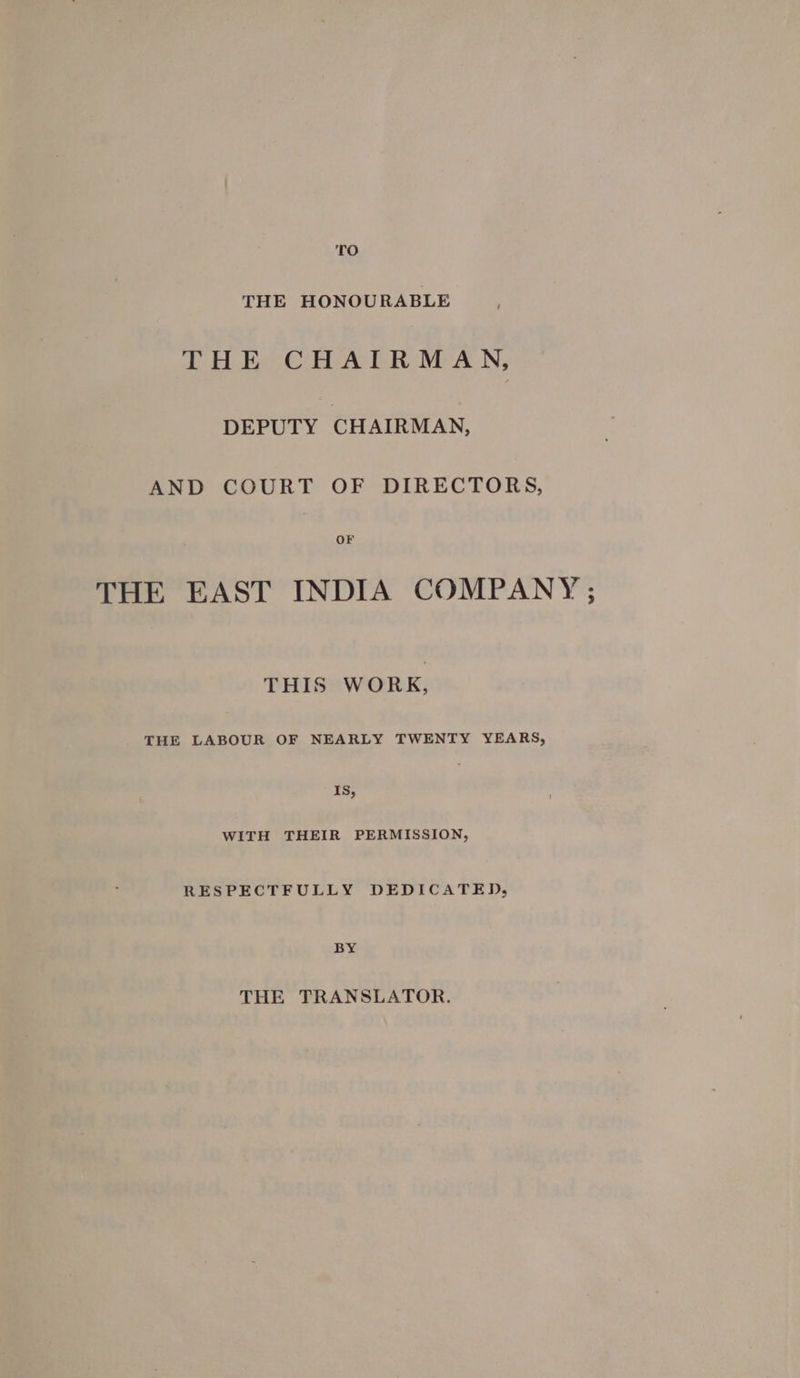 TO THE HONOURABLE THE CHAIRMAN, DEPUTY CHAIRMAN, AND COURT OF DIRECTORS, OF THE EAST INDIA COMPANY ; THIS WORK, THE LABOUR OF NEARLY TWENTY YEARS, و15 WITH THEIR PERMISSION, RESPECTFULLY DEDICATED, BY THE TRANSLATOR.