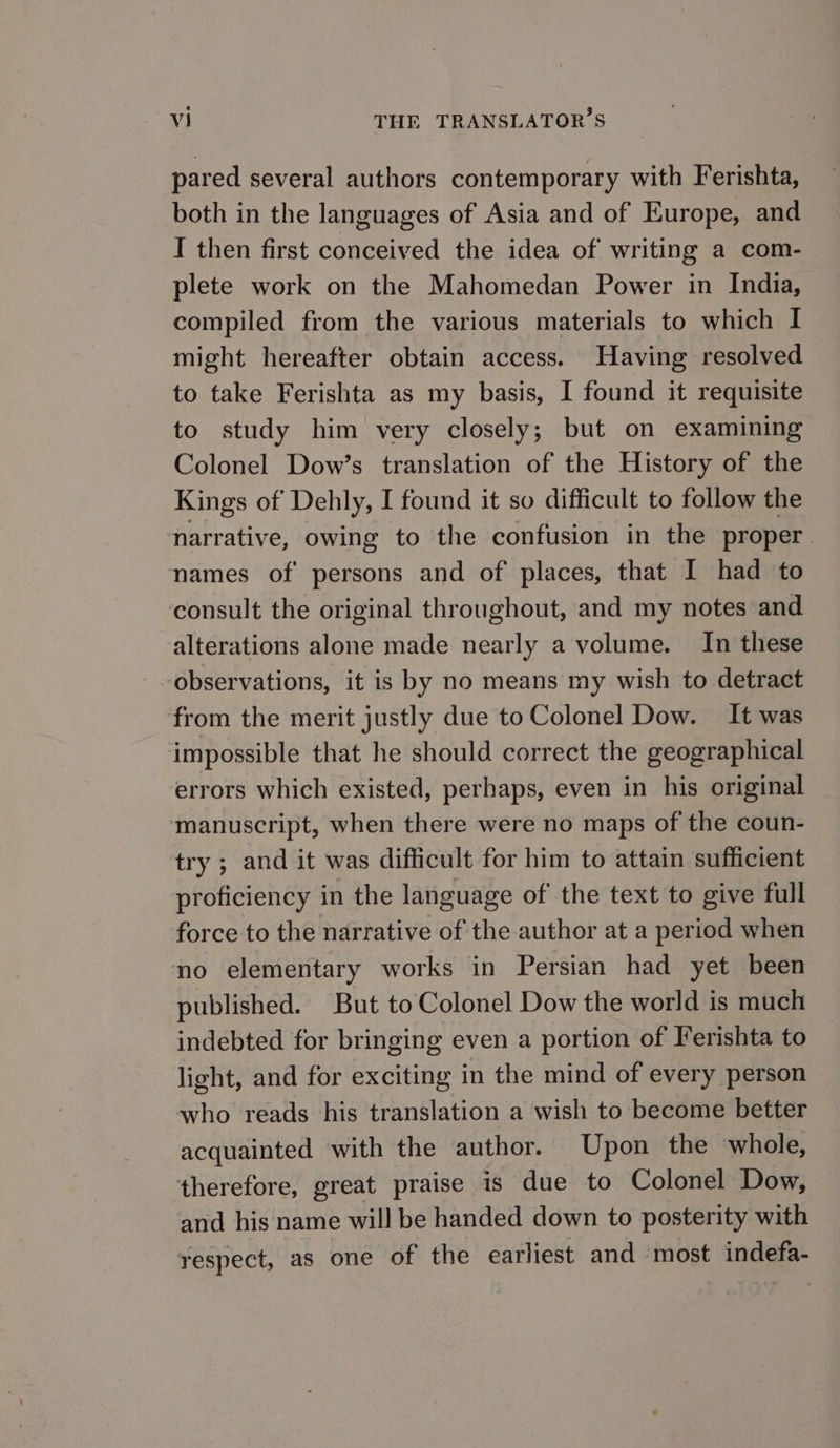 pared several authors contemporary with Ferishta, both in the languages of Asia and of Europe, and I then first conceived the idea of writing a com- plete work on the Mahomedan Power in India, compiled from the various materials to which I might hereafter obtain access. Having resolved to take Ferishta as my basis, I found it requisite to study him very closely; but on examining Colonel Dow’s translation of the History of the Kings of Dehly, I found it so difficult to follow the narrative, owing to the confusion in the proper names of persons and of places, that I had to consult the original throughout, and my notes and alterations alone made nearly a volume. In these observations, it is by no means my wish to detract from the merit justly due to Colonel Dow. It was impossible that he should correct the geographical errors which existed, perhaps, even in his original ‘manuscript, when there were no maps of the coun- try ; and it was difficult for him to attain sufficient proficiency in the language of the text to give full force to the narrative of the author at a period when no elementary works in Persian had yet been published. But to Colonel Dow the world is much indebted for bringing even a portion of Ferishta to light, and for exciting in the mind of every person who reads his translation a wish to become better acquainted with the author. Upon the whole, therefore, great praise is due to Colonel Dow, and his name will be handed down to posterity with respect, as one of the earliest and most indefa-