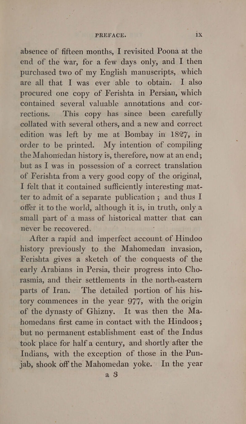 absence ۵۶ fifteen months, I revisited Poona at the end of the war, for a few days only, and I then purchased two of my English manuscripts, which are all that I was ever able to obtain. I also procured one copy of Ferishta in Persian, which contained several valuable annotations and تیم‎ rections. This copy has since been carefully collated with several others, and a new and correct edition was left by me at Bombay in 1827, in order to be printed. My intention of compiling the Mahomedan history is, therefore, now at an end; but as I was in possession of a correct translation of Ferishta from a very good copy of the original, I felt that it contained sufficiently interesting mat- ter to admit of a separate publication ; and thus 1 offer it to the world, although it is, in truth, only a small part of a mass of historical matter that can never be recovered, After a rapid and imperfect account of Hindoo history previously to the Mahomedan invasion, Ferishta gives a sketch of the conquests of the early Arabians in Persia, their progress into Cho- rasmia, and their settlements in the north-eastern parts of Iran. The detailed portion of his his- tory commences in the year 977, with the origin of the dynasty of Ghizny. It was then the Ma- homedans first came in contact with the Hindoos ; but no permanent establishment east of the Indus took place for half a century, and shortly after the Indians, with the exception of those in the Pun- jab, shook off the Mahomedan yoke. In the year a 3