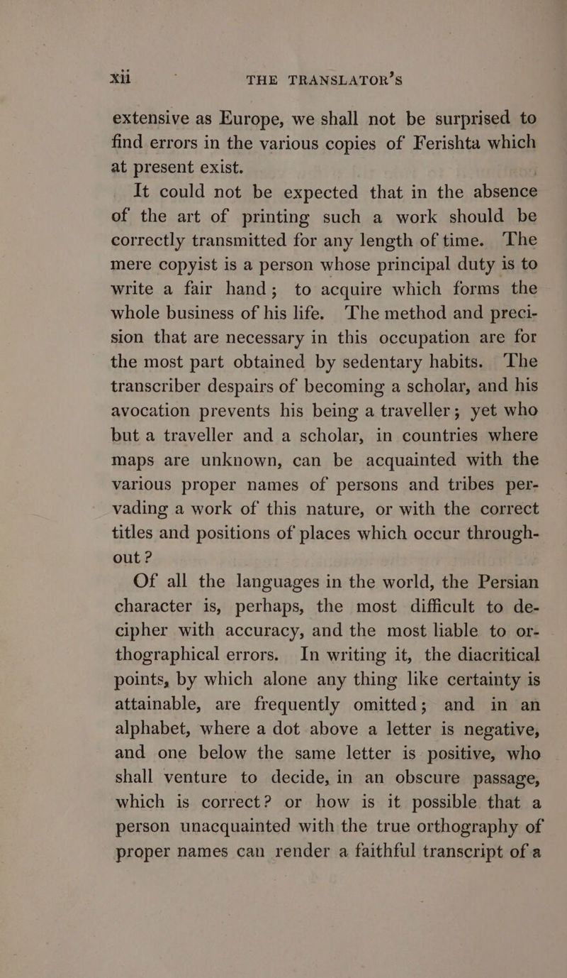 extensive as Europe, we shall not be surprised to find errors in the various copies of Ferishta which at present exist. It could not be expected that in the absence of the art of printing such a work should be correctly transmitted for any length of time. The mere copyist is a person whose principal duty 18 to write a fair hand; to acquire which forms the whole business of his life. ‘The method and preci- sion that are necessary in this occupation are for the most part obtained by sedentary habits. ۵ transcriber despairs of becoming a scholar, and his avocation prevents his being a traveller; yet who but a traveller and a scholar, in countries where maps are unknown, can be acquainted with the various proper names of persons and tribes per- vading a work of this nature, or with the correct titles and positions of places which occur through- out ? Of all the languages in the world, the Persian character is, perhaps, the most difficult to de- cipher with accuracy, and the most liable to or- thographical errors. In writing it, the diacritical points, by which alone any thing like certainty is attainable, are frequently omitted; and in an alphabet, where a dot above a letter is negative, and one below the same letter is positive, who shall venture to decide, in an obscure passage, which is correct? or how is it possible that a person unacquainted with the true orthography of proper names can render a faithful transcript of a