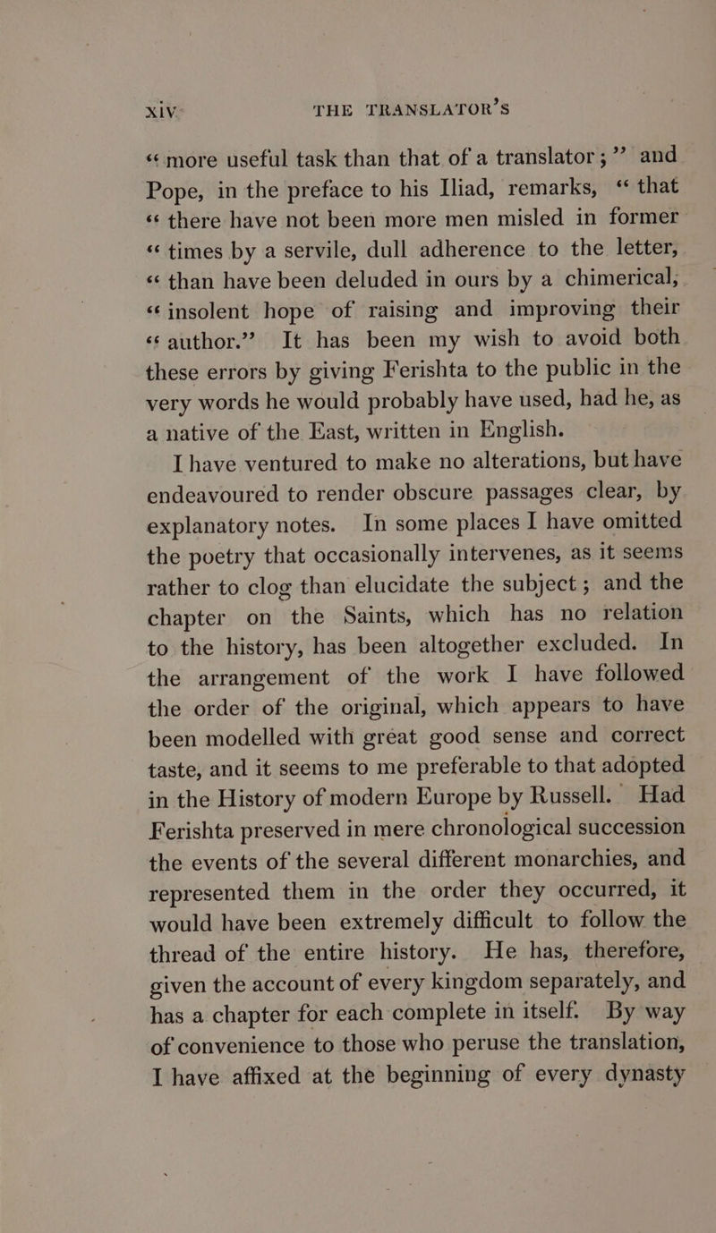 ‘¢more useful task than that of a translator ;’”? and Pope, in the preface to his Iliad, remarks, ‘ that ‘«¢ there have not been more men misled in former «times by a servile, dull adherence to the letter, «¢ than have been deluded in ours by a chimerical,. “insolent hope of raising and improving their ‘¢ author.’ It has been my wish to avoid both these errors by giving Ferishta to the public in the very words he would probably have used, had he, as a native of the East, written in English. Lhave ventured to make no alterations, but have endeavoured to render obscure passages clear, by explanatory notes. In some places I have omitted the poetry that occasionally intervenes, as it seems rather to clog than elucidate the subject ; and the chapter on the Saints, which has no relation to the history, has been altogether excluded. In the arrangement of the work I have followed the order of the original, which appears to have been modelled with great good sense and correct taste, and it seems to me preferable to that adopted in the History of modern Europe by Russell. Had Ferishta preserved in mere chronological succession the events of the several different monarchies, and represented them in the order they occurred, it would have been extremely difficult to follow the thread of the entire history. He has, therefore, given the account of every kingdom separately, and has a chapter for each complete in itself. By way of convenience to those who peruse the translation, I have affixed at the beginning of every dynasty